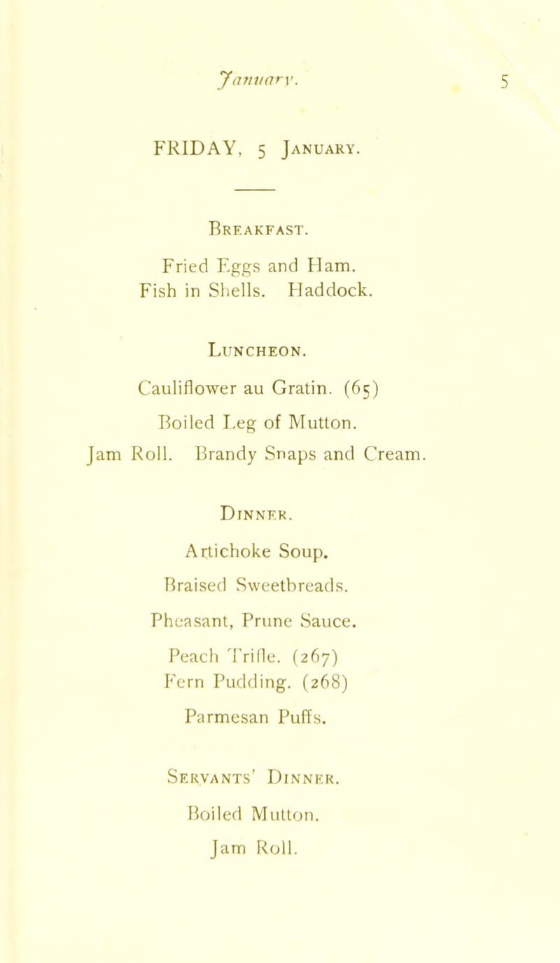 FRIDAY, 5 January. Breakfast. Fried Eggs and Flam. Fish in Shells. Haddock. Luncheon. Cauliflower au Gratin. (65) Boiled Leg of Mutton. Jam Roll. Brandy Snaps and Cream. Dinner. Artichoke Soup. Braised Sweetbreads. Pheasant, Prune Sauce. Peach Trifle. (267) Fern Pudding. (268) Parmesan Puffs. Servants’ Dinner. Boiled Mutton. Jam Roll.