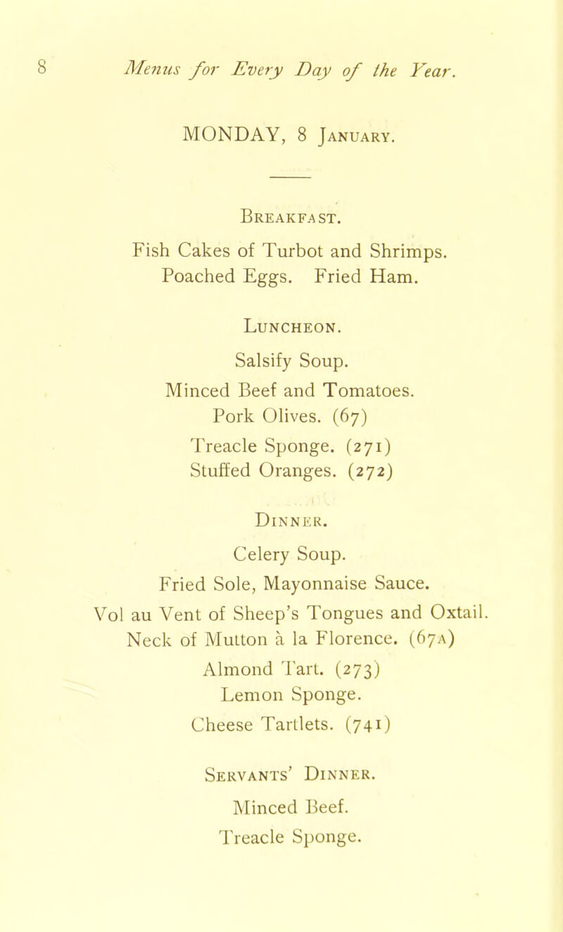 MONDAY, 8 January. Breakfast. Fish Cakes of Turbot and Shrimps. Poached Eggs. Fried Ham. Luncheon. Salsify Soup. Minced Beef and Tomatoes. Pork Olives. (67) Treacle Sponge. (271) Stuffed Oranges. (272) Dinner. Celery Soup. Fried Sole, Mayonnaise Sauce. Vol au Vent of Sheep’s Tongues and Oxtail. Neck of Mutton a la Florence. (67A) Almond Tart. (273) Lemon Sponge. Cheese Tartlets. (74O Servants’ Dinner. Minced Beef. Treacle Sponge.