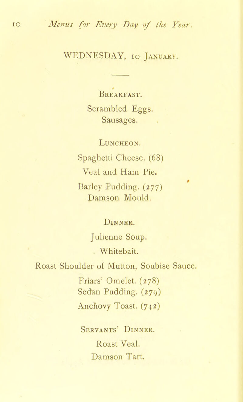 WEDNESDAY, io January. Breakfast. Scrambled Eggs. Sausages. Luncheon. Spaghetti Cheese. (68) Veal and Ham Pie. 0 Barley Pudding. (277) Damson Mould. Dinner. Julienne Soup. Whitebait. Roast Shoulder of Mutton, Soubise Sauce. Friars’ Omelet. (278) Sedan Pudding. (27g) Anchovy Toast. (742) Servants' Dinner. Roast Veal. Damson Tart.