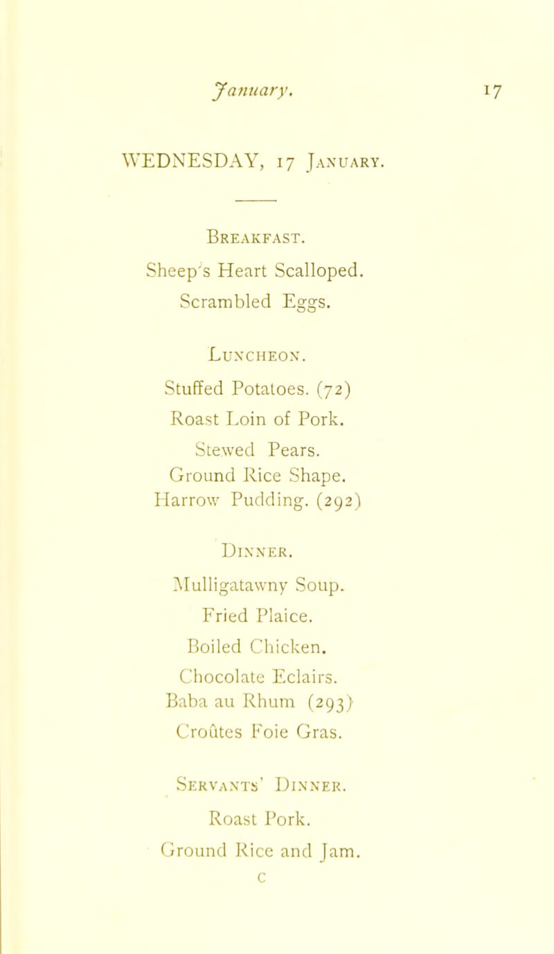 WEDNESDAY, 17 January. Breakfast. Sheep's Heart Scalloped. Scrambled Eggs. Luncheon. Stuffed Potatoes. (72) Roast Loin of Pork. Stewed Pears. Ground Rice Shape. Harrow Pudding. (292) Dinner. Mulligatawny Soup. Fried Plaice. Boiled Chicken. Chocolate Eclairs. Baba au Rhum (293) Croutes Foie Gras. Servants’ Dinner. Roast Pork. Ground Rice and Jam. c