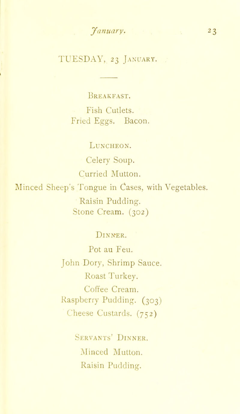 TUESDAY, 23 January. Breakfast. Fish Cutlets. Fried Eggs. Bacon. Luncheon. Celery Soup. Curried Mutton. Minced Sheep's Tongue in Cases, with Vegetables. Raisin Pudding. Stone Cream. (302) Dinner. Pot au Feu. John Dory, Shrimp Sauce. Roast Turkey. Coffee Cream. Raspberry Pudding. (303) Cheese Custards. (752) Servants’ Dinner. Minced Mutton.