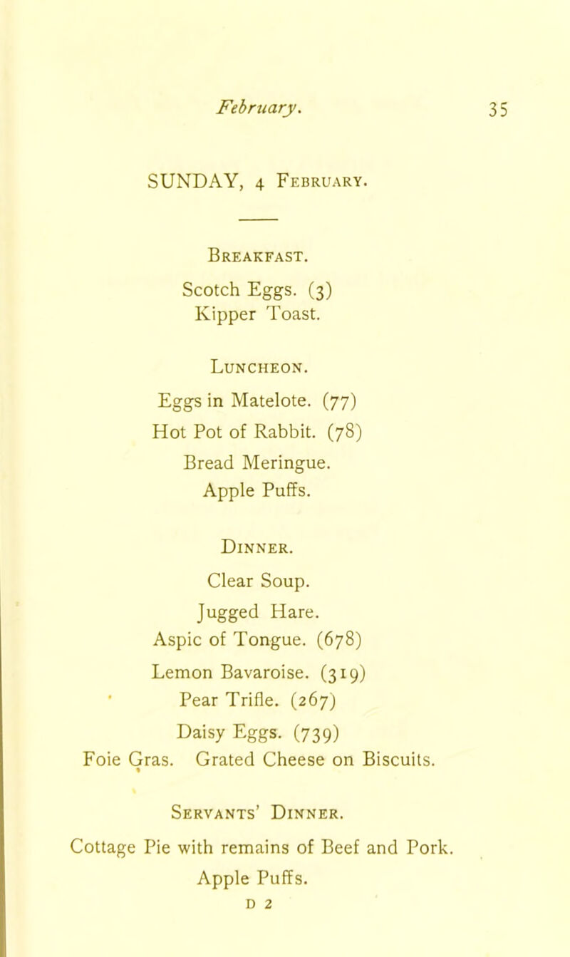 SUNDAY, 4 February. Breakfast. Scotch Eggs. (3) Kipper Toast. Luncheon. Eggs in Matelote. (77) Hot Pot of Rabbit. (78) Bread Meringue. Apple Puffs. Dinner. Clear Soup. Jugged Hare. Aspic of Tongue. (678) Lemon Bavaroise. (319) Pear Trifle. (267) Daisy Eggs. (739) Foie Gras. Grated Cheese on Biscuits. « Servants’ Dinner. Cottage Pie with remains of Beef and Pork. Apple Puffs. d 2