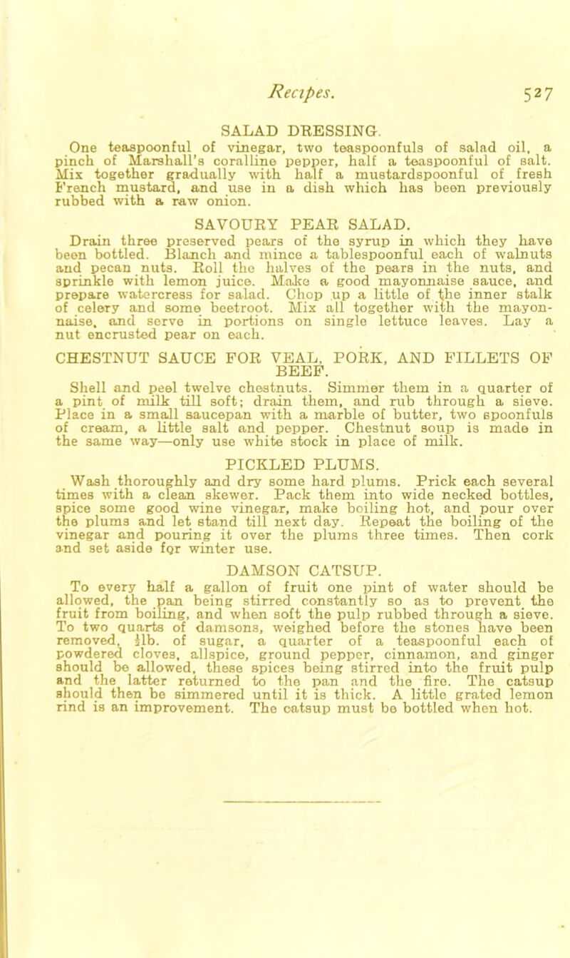SALAD DRESSING. One teaspoonful of vinegar, two teaspoonfuls of salad oil, a pinch of Marshall’s coralline pepper, half a teaspoonful of salt. Mix together gradually with half a mustardspoonful of fresh French mustard, and use in a dish which has been previously rubbed with a raw onion. SAVOURY PEAR SALAD. Drain three preserved pears of the syrup in which they have been bottled. Blanch and mince a tablespoonful each of walnuts and pecan nuts. Roll the halves of the pears in the nuts, and sprinkle with lemon juice. Make a good mayonnaise sauce, and prepare watercress for salad. Chop up a little of the inner stalk of celery and some beetroot. Mix all together with the mayon- naise. and serve in portions on single lettuce leaves. Lay a nut encrusted pear on each. CHESTNUT SAUCE FOR VEAL. PORK, AND FILLETS OF BEEF. Shell and peel twelve chestnuts. Simmer them in a quarter of a pint of milk till soft; drain them, and rub through a sieve. Place in a small saucepan with a marble of butter, two spoonfuls of cream, a little salt and pepper. Chestnut soup is made in the same way—only use white stock in place of milk. PICKLED PLUMS. Wash thoroughly and dry some hard plums. Prick each several times with a clean skewer. Pack them into wide necked bottles, spice some good wine vinegar, make boiling hot, and pour over the plums and let stand till next day. Repeat the boiling of the vinegar and pouring it over the plums three times. Then cork and set aside for winter use. DAMSON CATSUP. To every half a gallon of fruit one pint of water should be allowed, the pan being stirred constantly so as to prevent the fruit from boiling, and when soft the pulp rubbed through a sieve. To two quarts of damsons, weighed before the stones have been removed, lib. of sugar, a quarter of a teaspoonful each of powdered cloves, allspice, ground pepper, cinnamon, and ginger should be allowed, these spices being stirred into the fruit pulp and the latter returned to the pan and the fire. The catsup should then be simmered until it is thick. A little grated lemon rind is an improvement. The oatsup must be bottled when hot.