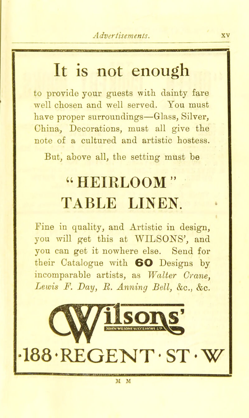 It is not enough to provide your guests with dainty fare well chosen and well served. You must have proper surroundings—Glass, Silver, China, Decorations, must all give the note of a cultured and artistic hostess. But, above all, the setting must be “ HEIRLOOM ” TABLE LINEN. Fine in quality, and Artistic in design, you will get this at WILSONS’, and you can get it nowhere else. Send for their Catalogue with 60 Designs by incomparable artists, as Walter Crane, Lewis F. Day, R. Anning Bell, &c., &c. ■188 • REGENT • ST • W M M