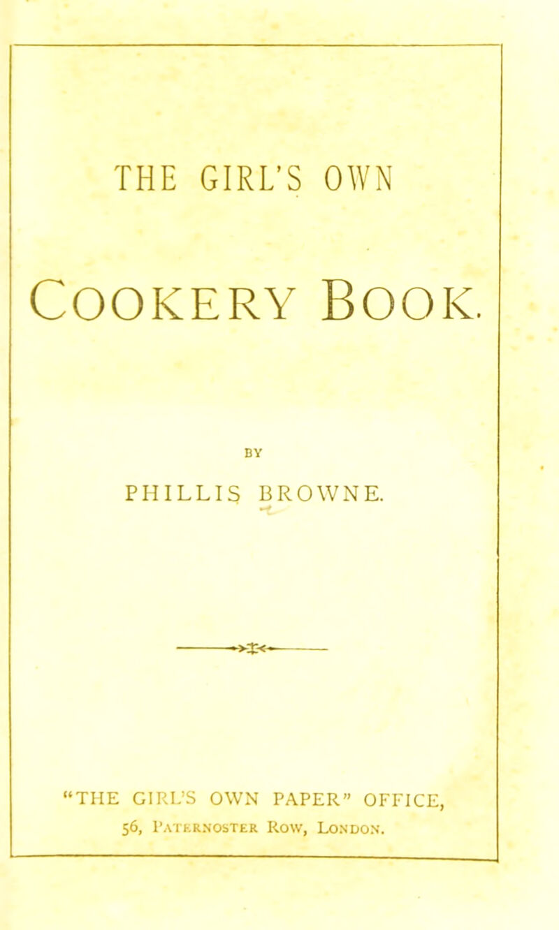 THE GIRL'S OWN Cookery Book. PHILLIS BROWNE. mf ■>x<- “THE GIRL’S OWN PAPER” OFFICE, 56, Paternoster Row, London.
