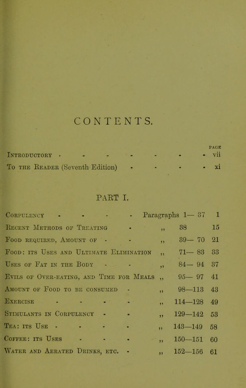CONTENTS. Introductory • To the Reader (Seventh Edition) PART I. Corpulency .... Recent Methods of Treating • ,, Food required, Amount of - - ,, Food: its Uses and Ultimate Elimination ,, Uses of Fat in the Body - - „ Evils of Over-eating, and Time for Meals ,, Amount of Food to be consumed - „ Exercise - - • . ,, Stimulants in Corpulency - „ Tea: its Use .... „ Coffee: its Uses ... ,, Water and Aerated Drinks, etc. - ,, Paragraphs 1— 87 „ 38 „ 89— 70 71— 83 84— 94 95— 97 98—113 114—128 129—142 143—149 150—151 152—156 PACE vii xi 1 15 21 33 37 41 43 49 53 58 60 61