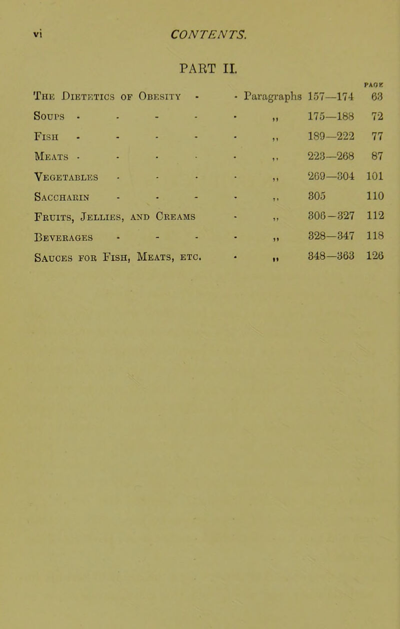 PART II The Dietetics of Obesity - Paragraphs 157—174 PAOK 63 Soups • - 175—188 72 Fish - n 189—222 77 Meats • • i» 223—268 87 Vegetables • 269—304 101 Saccharin - ?» 305 110 Fruits, Jellies, and Creams 306-327 112 Beverages - 328—347 118 Sauces for Fish, Meats, etc. • » 348—363 126