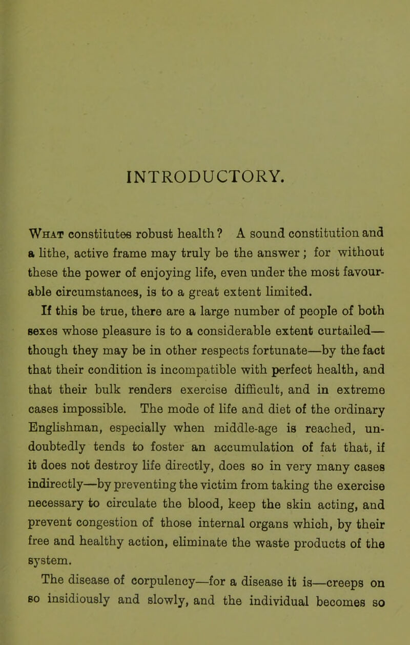 INTRODUCTORY. What constitutes robust health? A sound constitution and a lithe, active frame may truly be the answer ; for without these the power of enjoying life, even under the most favour- able circumstances, is to a great extent limited. If this be true, there are a large number of people of both sexes whose pleasure is to a considerable extent curtailed— though they may be in other respects fortunate—by the fact that their condition is incompatible with perfect health, and that their bulk renders exercise difficult, and in extreme cases impossible. The mode of life and diet of the ordinary Englishman, especially when middle-age is reached, un- doubtedly tends to foster an accumulation of fat that, if it does not destroy life directly, does so in very many cases indirectly—by preventing the victim from taking the exercise necessary to circulate the blood, keep the skin acting, and prevent congestion of those internal organs which, by their free and healthy action, eliminate the waste products of the system. The disease of corpulency—for a disease it is—creeps on eo insidiously and slowly, and the individual becomes so