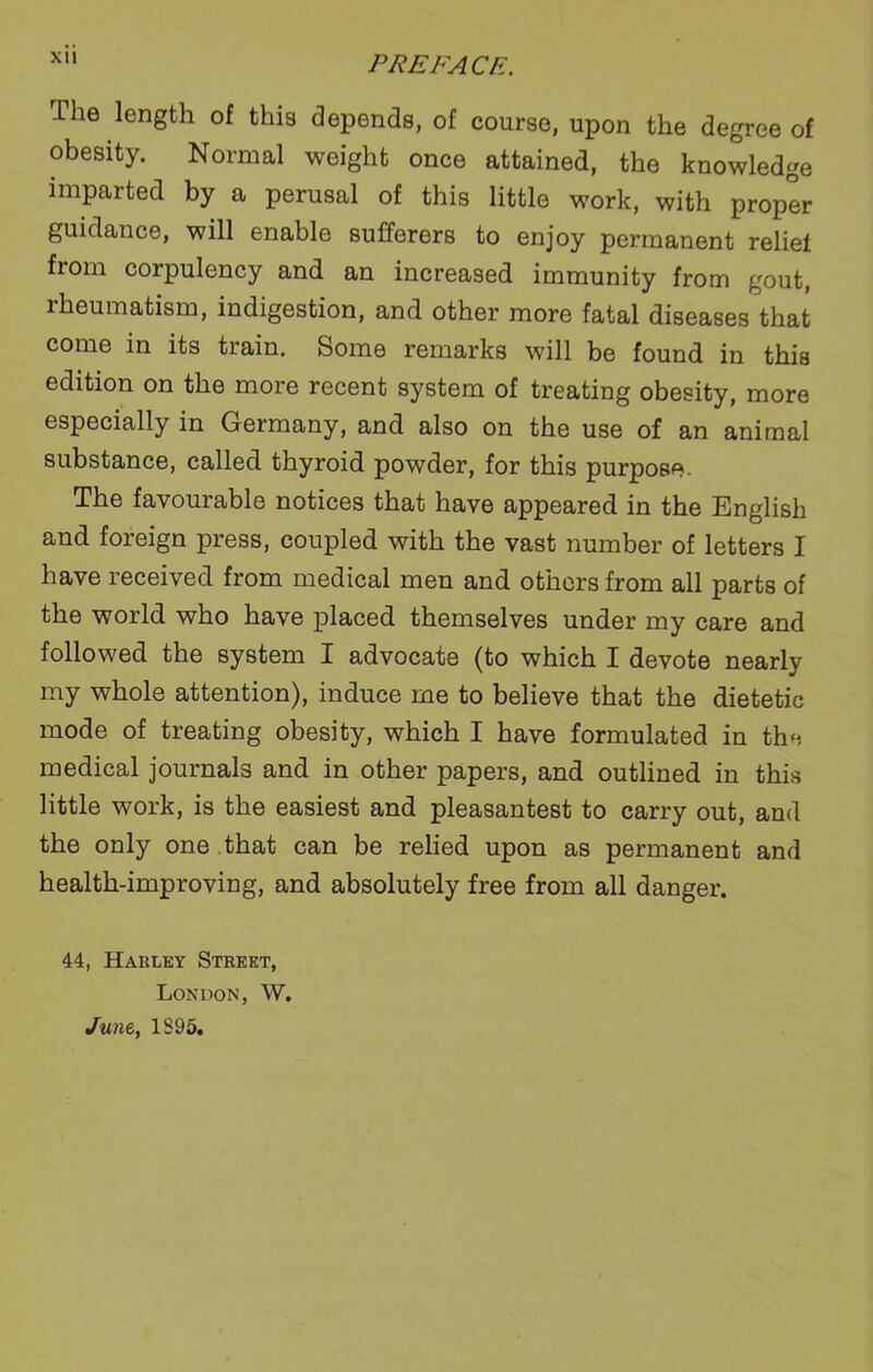 XU PREFACE. The length of this depends, of course, upon the degree of obesity. Normal weight once attained, the knowledge imparted by a perusal of this little work, with proper guidance, will enable sufferers to enjoy permanent rebel from corpulency and an increased immunity from gout, rheumatism, indigestion, and other more fatal diseases that come in its train. Some remarks will be found in this edition on the more recent system of treating obesity, more especially in Germany, and also on the use of an animal substance, called thyroid powder, for this purpose. The favourable notices that have appeared in the English and foreign press, coupled with the vast number of letters I have received from medical men and others from all parts of the world who have placed themselves under my care and followed the system I advocate (to which I devote nearly my whole attention), induce me to believe that the dietetic mode of treating obesity, which I have formulated in the medical journals and in other papers, and outlined in this little work, is the easiest and pleasantest to carry out, and the only one that can be relied upon as permanent and health-improving, and absolutely free from all danger. 44, Harley Street, London, W. June, 1S95.