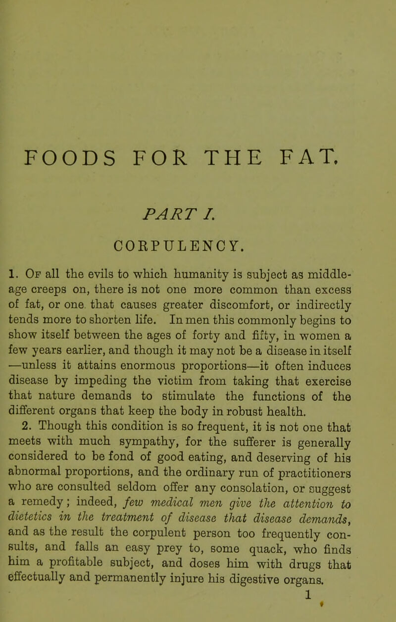 FOODS FOR THE FAT. PART I. COBPULENC Y. 1. Of all the evils to which humanity is subject as middle- age creeps on, there is not one more common than excess of fat, or one that causes greater discomfort, or indirectly tends more to shorten life. In men this commonly begins to show itself between the ages of forty and fifty, in women a few years earlier, and though it may not be a disease in itself —unless it attains enormous proportions—it often induces disease by impeding the victim from taking that exercise that nature demands to stimulate the functions of the different organs that keep the body in robust health. 2. Though this condition is so frequent, it is not one that meets with much sympathy, for the sufferer is generally considered to be fond of good eating, and deserving of his abnormal proportions, and the ordinary run of practitioners who are consulted seldom offer any consolation, or suggest a remedy; indeed, few medical men give the attention to dietetics in the treatment of disease that disease demands, and as the result the corpulent person too frequently con- sults, and falls an easy prey to, some quack, who finds him a profitable subject, and doses him with drugs that effectually and permanently injure his digestive organs.