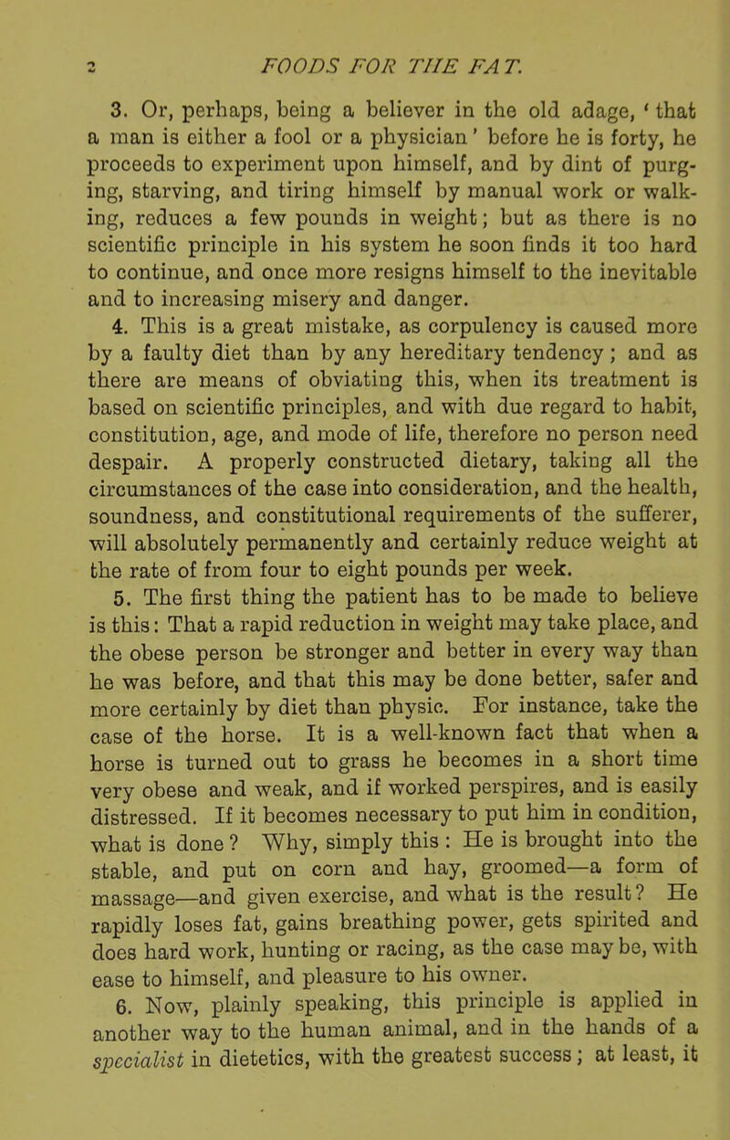 3. Or, perhaps, being a believer in the old adage, ‘ that a man is either a fool or a physician ’ before he is forty, he proceeds to experiment upon himself, and by dint of purg- ing, starving, and tiring himself by manual work or walk- ing, reduces a few pounds in weight; but as there is no scientific principle in his system he soon finds it too hard to continue, and once more resigns himself to the inevitable and to increasing misery and danger. 4. This is a great mistake, as corpulency is caused more by a faulty diet than by any hereditary tendency; and as there are means of obviating this, when its treatment is based on scientific principles, and with due regard to habit, constitution, age, and mode of life, therefore no person need despair. A properly constructed dietary, taking all the circumstances of the case into consideration, and the health, soundness, and constitutional requirements of the sufferer, will absolutely permanently and certainly reduce weight at the rate of from four to eight pounds per week. 5. The first thing the patient has to be made to believe is this: That a rapid reduction in weight may take place, and the obese person be stronger and better in every way than he was before, and that this may be done better, safer and more certainly by diet than physic. For instance, take the case of the horse. It is a well-known fact that when a horse is turned out to grass he becomes in a short time very obese and weak, and if worked perspires, and is easily distressed. If it becomes necessary to put him in condition, what is done ? Why, simply this : He is brought into the stable, and put on corn and hay, groomed—a form of massage—and given exercise, and what is the result ? He rapidly loses fat, gains breathing power, gets spirited and does hard work, hunting or racing, as the case may be, with ease to himself, and pleasure to his owner. 6. Now, plainly speaking, this principle is applied in another way to the human animal, and in the hands of a specialist in dietetics, with the greatest success j at least, it