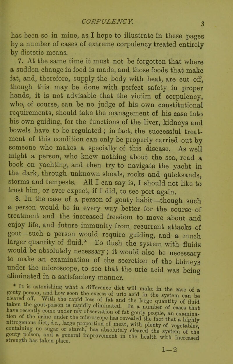 3 has been so in mine, as I hope to illustrate in these pages by a number of cases of extreme corpulency treated entirely by dietetic means. 7. At the same time it must not be forgotten that where a sudden change in food is made, and those foods that make fat, and, therefore, supply the body with heat, are cut off, though this may be done with perfect safety in proper hands, it is not advisable that the victim of corpulency, who, of course, can be no judge of his own constitutional requirements, should take the management of his case into his own guiding, for the functions of the liver, kidneys and bowels have to be regulated; in fact, the successful treat- ment of this condition can only be properly carried out by someone who makes a specialty of this disease. As well might a person, who knew nothing about the sea, read a book on yachting, and then try to navigate the yacht in the dark, through unknown shoals, rocks and quicksands, storms and tempests. All I can say is, I should not like to trust him, or ever expect, if I did, to see port again. 8. In the case of a person of gouty habit—though such a person would be in every way better for the course of treatment and the increased freedom to move about and enjoy life, and future immunity from recurrent attacks of gout—such a person would require guiding, and a much larger quantity of fluid.* To flush the system with fluids would be absolutely necessary \ it would also be necessary to make an examination of the secretion of the kidneys under the microscope, to see that the uric acid was being eliminated in a satisfactory manner. It is astonishing what a difference diet will make in the case of a gouty person and how soon the excess of uric acid in the system can be cleared off. With the rapid loss of fat and the large quantity of fluid taken the gout-poison is rapidly eliminated. In a number of cases that have recently come under my observation of fat gouty people, an examina- tion of the urine under the microscope has revealed the fact that a highly nitrogenous diet, i.e., large proportion of meat, with plenty of vegetables containing no sugar or starch, has absolutely cleared the system of the jar* impr0Veramt “ ‘he increased 1-2