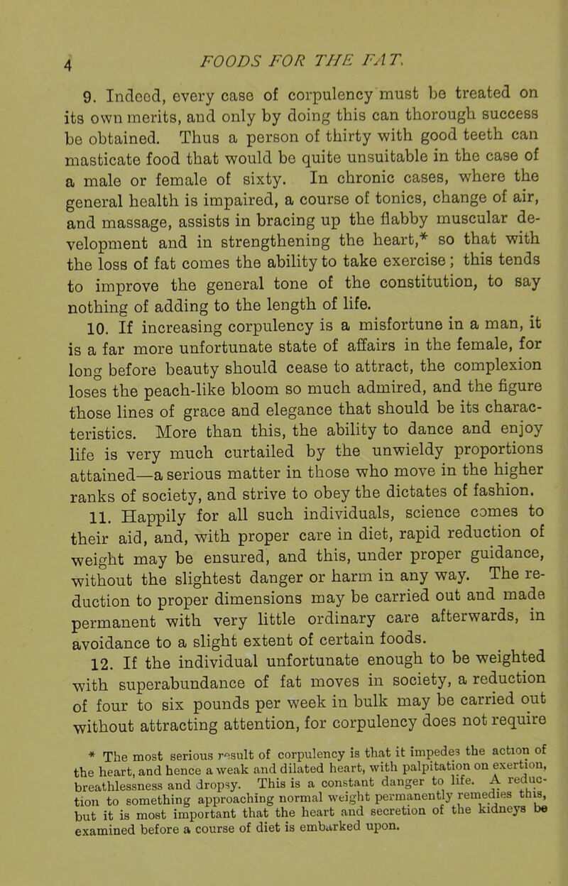 9. Indeed, every case of corpulency must be treated on its own merits, and only by doing this can thorough success be obtained. Thus a person of thirty with good teeth can masticate food that would be quite unsuitable in the case of a male or female of sixty. In chronic cases, where the general health is impaired, a course of tonics, change of air, and massage, assists in bracing up the flabby muscular de- velopment and in strengthening the heart,* so that with the loss of fat comes the ability to take exercise; this tends to improve the general tone of the constitution, to say nothing of adding to the length of life. 10. If increasing corpulency is a misfortune in a man, it is a far more unfortunate state of affairs in the female, for long before beauty should cease to attract, the complexion loses the peach-like bloom so much admired, and the figure those lines of grace and elegance that should be its charac- teristics. More than this, the ability to dance and enjoy life is very much curtailed by the unwieldy proportions attained—a serious matter in those who move in the higher ranks of society, and strive to obey the dictates of fashion. 11. Happily for all such individuals, science comes to their aid, and, with proper care in diet, rapid reduction of weight may be ensured, and this, under proper guidance, without the slightest danger or harm in any way. The re- duction to proper dimensions may be carried out and made permanent with very little ordinary care afterwards, in avoidance to a slight extent of certain foods. 12. If the individual unfortunate enough to be weighted with superabundance of fat moves in society, a reduction of four to six pounds per week in bulk may be carried out without attracting attention, for corpulency does not require * The most serious result of corpulency is that it impedes the action of the heart, and hence a weak and dilated heart, with palpitation on exertion, breathlessness and dropsy. This is a constant danger to life. A reduc- tion to something approaching normal weight permanently remedies this, but it is most important that the heart and secretion of the kidneys be examined before a course of diet is embarked upon.