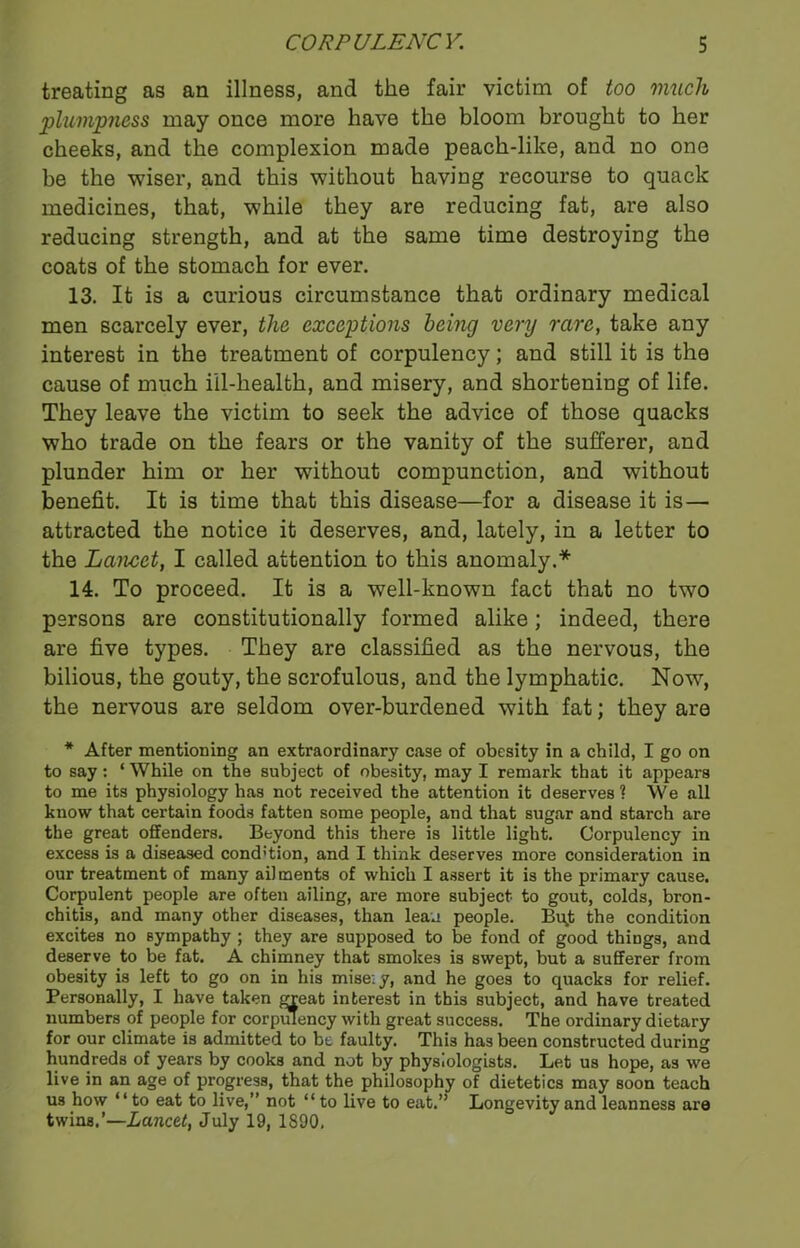 treating as an illness, and the fair victim of too much plumpness may once more have the bloom brought to her cheeks, and the complexion made peach-like, and no one be the wiser, and this without having recourse to quack medicines, that, while they are reducing fat, are also reducing strength, and at the same time destroying the coats of the stomach for ever. 13. It is a curious circumstance that ordinary medical men scarcely ever, the exceptions being very rare, take any interest in the treatment of corpulency; and still it is the cause of much ill-health, and misery, and shortening of life. They leave the victim to seek the advice of those quacks who trade on the fears or the vanity of the sufferer, and plunder him or her without compunction, and without benefit. It is time that this disease—for a disease it is — attracted the notice it deserves, and, lately, in a letter to the Lancet, I called attention to this anomaly.* 14. To proceed. It is a well-known fact that no two persons are constitutionally formed alike; indeed, there are five types. They are classified as the nervous, the bilious, the gouty, the scrofulous, and the lymphatic. Now, the nervous are seldom over-burdened with fat; they are * After mentioning an extraordinary case of obesity in a child, I go on to say: ‘ While on the subject of obesity, may I remark that it appears to me its physiology has not received the attention it deserves ? We all know that certain foods fatten some people, and that sugar and starch are the great offenders. Beyond this there is little light. Corpulency in excess is a diseased cond’tion, and I think deserves more consideration in our treatment of many ai) ments of which I assert it is the primary cause. Corpulent people are often ailing, are more subject to gout, colds, bron- chitis, and many other diseases, than lean people. Bu^t the condition excites no sympathy ; they are supposed to be fond of good things, and deserve to be fat. A chimney that smokes is swept, but a sufferer from obesity is left to go on in his mise: y, and he goes to quacks for relief. Personally, I have taken great interest in this subject, and have treated numbers of people for corpulency with great success. The ordinary dietary for our climate is admitted to be faulty. This has been constructed during hundreds of years by cooks and not by physiologists. Let us hope, as we live in an age of progress, that the philosophy of dietetics may soon teach us how “ to eat to live,” not “ to live to eat.” Longevity and leanness are twins.’—Lancet, July 19, 1890,
