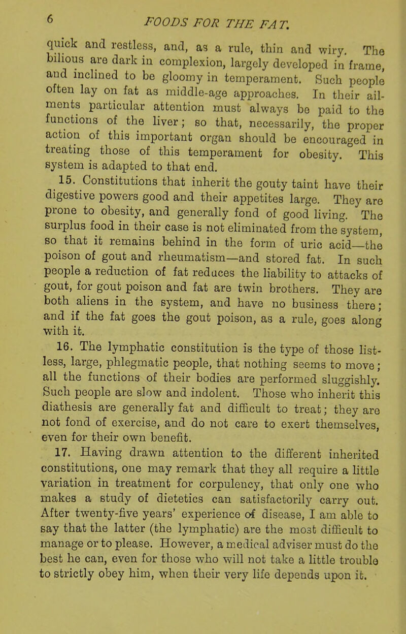 quick and restless, and, as a rule, thin and wiry. The bilious are dark in complexion, largely developed in frame, and inclined to be gloomy in temperament. Such people often lay on fat as middle-age approaches. In their ail- ments particular attention must always bo paid to the functions of the liver; so that, necessarily, the proper action of this important organ should be encouraged in treating those of this temperament for obesity. ° This system is adapted to that end. 15. Constitutions that inherit the gouty taint have their digestive powers good and their appetites large. They are prone to obesity, and generally fond of good living. The surplus food in their case is not eliminated from the system, so that it remains behind in the form of uric acid—the poison of gout and rheumatism—and stored fat. In such people a reduction of fat reduces the liability to attacks of gout, for gout poison and fat are twin brothers. They are both aliens in the system, and have no business there; and if the fat goes the gout poison, as a rule, goe3 along with it. 16. The lymphatic constitution is the type of those list- less, large, phlegmatic people, that nothing seems to move ; all the functions of their bodies are performed sluggishly. Such people are slow and indolent. Those who inherit this diathesis are generally fat and difficult to treat; they are not fond of exercise, and do not care to exert themselves, even for their own benefit. 17. Having drawn attention to the different inherited constitutions, one may remark that they all require a little variation in treatment for corpulency, that only one who makes a study of dietetics can satisfactorily carry out. After twenty-five years’ experience of disease, I am able to say that the latter (the lymphatic) are the most difficult to manage or to please. However, a medical adviser must do the best he can, even for those who will not take a little trouble to strictly obey him, when their very life depends upon it.