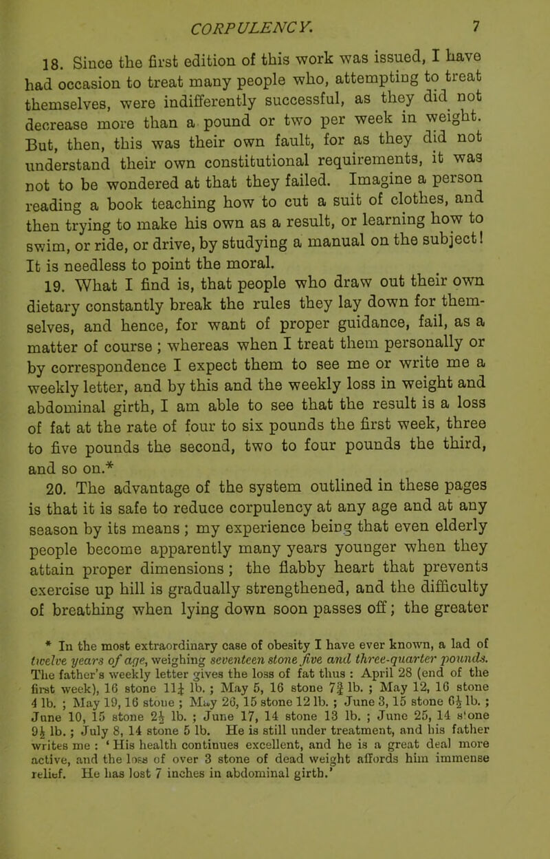 18. Since the first edition of this work was issued, I ha\e had occasion to treat many people who, attempting to treat themselves, were indifferently successful, as they did not decrease more than a pound or two per week in weight. But, then, this was their own fault, for as they did not understand their own constitutional requirements, it was not to be wondered at that they failed. Imagine a person reading a book teaching how to cut a suit of clothes, and then trying to make his own as a result, or learning how to swim, or ride, or drive, by studying a manual on the subject! It is needless to point the moral. 19. What I find is, that people who draw out their own dietary constantly break the rules they lay down for them- selves, and hence, for want of proper guidance, fail, as a matter of course ; whereas when I treat them personally or by correspondence I expect them to see me or write me a weekly letter, and by this and the weekly loss in weight and abdominal girth, I am able to see that the result is a loss of fat at the rate of four to six pounds the first week, three to five pounds the second, two to four pounds the third, and so on.* 20. The advantage of the system outlined in these pages is that it is safe to reduce corpulency at any age and at any season by its means ; my experience being that even elderly people become apparently many years younger when they attain proper dimensions; the flabby heart that prevents exercise up hill is gradually strengthened, and the difficulty of breathing when lying down soon passes off; the greater * In the most extraordinary case of obesity I have ever known, a lad of twelve years of aye, weighing seventeen stone Jive and three-quarter pounds. The father’s weekly letter gives the loss of fat thus : April 28 (end of the first week), 16 stone 11£ lb. ; May 5, 16 stone 7| lb. ; May 12, 16 stone 4 lb. ; May 19,16 stoue ; May 26, 15 stone 12 lb. ; June 3,15 stone 6£ lb. ; June 10, 15 stone 2^ lb. ; June 17, 14 stone 13 lb. ; June 25, 14 s'one lb.; July 8, 14 stone 5 lb. He is still under treatment, and his father writes me : ‘ His health continues excellent, and he is a great deal more active, and the loss of over 3 stone of dead weight affords him immense relief. He has lost 7 inches in abdominal girth.’