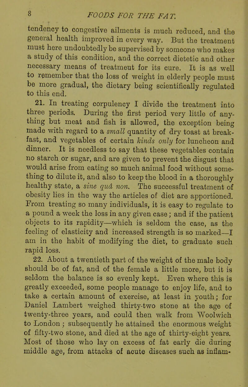 tendency to congestive ailments is much reduced, and the general health improved in every way. But the treatment must here undoubtedly be supervised by someone who makes a study of this condition, and the correct dietetic and other necessary means of treatmeut for its cure. It is as well to remember that the loss of weight in elderly people must be more gradual, the dietary being scientifically regulated to this end. 21. In treating corpulency I divide the treatment into three periods. During the first period very little of any- thing but meat and fish is allowed, the exception being made with regard to a small quantity of dry toast at break- fast, and vegetables of certain kinds only for luncheon and dinner. It is needless to say that these vegetables contain no starch or sugar, and are given to prevent the disgust that would arise from eating so much animal food without some- thing to dilute it, and also to keep the blood in a thoroughly healthy state, a sine qud non. The successful treatment of obesity lies in the way the articles of diet are apportioned. From treating so many individuals, it is easy to regulate to a pound a week the loss in any given case; and if the patient objects to its rapidity—which is seldom the case, as the feeling of elasticity and increased strength is so marked—I am in the habit of modifying the diet, to graduate such rapid loss. 22. About a twentieth part of the weight of the male body should be of fat, and of the female a little more, but it is seldom the balance is so evenly kept. Even where this is greatly exceeded, some people manage to enjoy life, and to take a certain amount of exercise, at least in youth; for Daniel Lambert weighed thirty-two stone at the age of twenty-three years, and could then walk from Woolwich to London ; subsequently he attained the enormous weight of fifty-two stone, and died at the age of thirty-eight years. Most of those who lay on excess of fat early die during middle age, from attacks of acute diseases such as inflam-