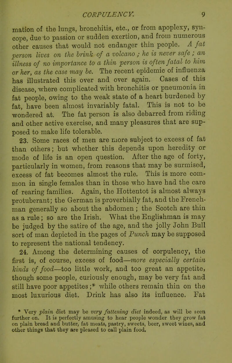 mation of the lungs, bronchitis, etc., or from apoplexy, syn- cope, due to passion or sudden exertion, and from numerous other causes that would not endanger thin people. A fat person lives oh the brink of a volcano / he is never safe , an illness of no importance to a thin person is of ten fatal to him or her, as the case may he. The recent epidemic of influenza has illustrated this over and over again. Cases of this disease, where complicated with bronchitis or pneumonia in fat people, owing to the weak state of a heart burdened by fat, have been almost invariably fatal. This is not to be wondered at. The fat person is also debarred from riding and other active exercise, and many pleasures that are sup- posed to make life tolerable. 23. Some races of men are more subject to excess of fat than others; but whether this depends upon heredity or mode of life is an open question. After the age of forty, particularly in women, from reasons that may be surmised, excess of fat becomes almost the rule. This is more com- mon in single females than in those who have had the care of rearing families. Again, the Hottentot is almost always protuberant; the German is proverbially fat, and the French- man generally so about the abdomen ; the Scotch are thin as a rule; so are the Irish. What the Englishman is may be judged by the satire of the age, and the jolly John Bull sort of man depicted in the pages of Punch may be supposed to represent the national tendency. 24. Among the determining causes of corpulency, the first is, of course, excess of food—more especially certain hinds of food—too little work, and too great an appetite, though some people, curiously enough, may be very fat and still have poor appetites ;* while others remain thin on the most luxurious diet. Drink has also its influence. Fat * Very plain diet may be very fattening diet indeed, as will be seen further on. It is perfectly amusing to hear people wonder they grow fat on plain bread and butter, fat meats, pastry, sweet3, beer, sweet wines, and other things that they are pleased to call plain food.