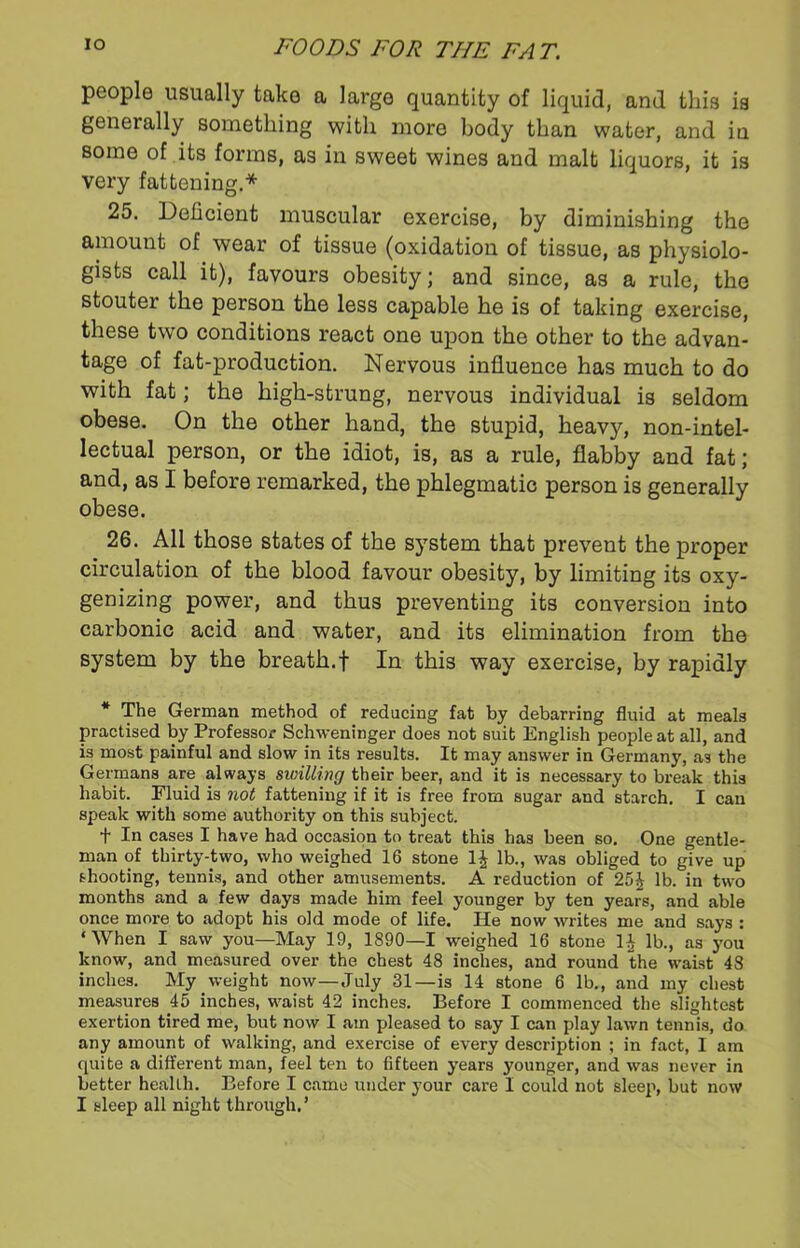 people usually take a large quantity of liquid, and this is generally something with more body than water, and in some of its forms, as in sweet wines and malt liquors, it is very fattening.* 25. Deficient muscular exercise, by diminishing the amount of wear of tissue (oxidation of tissue, as physiolo- gists call it), favours obesity; and since, as a rule, the stouter the person the less capable he is of taking exercise, these two conditions react one upon the other to the advan- tage of fat-production. Nervous influence has much to do with fat; the high-strung, nervous individual is seldom obese. On the other hand, the stupid, heavy, non-intel- lectual person, or the idiot, is, as a rule, flabby and fat; and, as I before remarked, the phlegmatic person is generally obese. 26. All those states of the system that prevent the proper circulation of the blood favour obesity, by limiting its oxy- genizing power, and thus preventing its conversion into carbonic acid and water, and its elimination from the system by the breath.f In this way exercise, by rapidly * The German method of reducing fat by debarring fluid at meals practised by Professor Schweninger does not suit English people at all, and is most painful and slow in its results. It may answer in Germany, as the Germans are always swilling their beer, and it is necessary to break this habit. Fluid is not fattening if it is free from sugar and starch. I can speak with some authority on this subject. t In cases I have had occasion to treat this has been so. One gentle- man of thirty-two, who weighed 16 stone 1£ lb., was obliged to give up shooting, tennis, and other amusements. A reduction of 25£ lb. in two months and a few days made him feel younger by ten years, and able once more to adopt his old mode of life. He now writes me and says : ‘When I saw you—May 19, 1890—1 weighed 16 stone H lb., as you know, and measured over the chest 48 inches, and round the waist 48 inches. My weight now—July 31—is 14 stone 6 lb., and my chest measures 45 inches, waist 42 inches. Before I commenced the slightest exertion tired me, but now I am pleased to say I can play lawn tennis, do any amount of walking, and exercise of every description ; in fact, I am quite a different man, feel ten to fifteen years younger, and was never in better health. Before I came under your care I could not sleep, but now