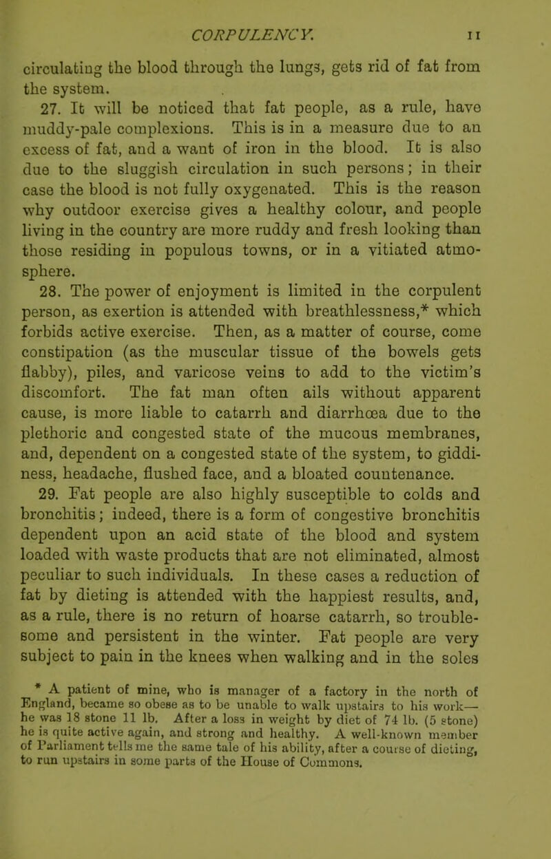circulating the blood through the lungs, gets rid of fat from the system. 27. It will be noticed that fat people, as a rule, have muddy-pale complexions. This is in a measure due to an excess of fat, and a want of iron in the blood. It is also due to the sluggish circulation in such persons; in their case the blood is not fully oxygenated. This is the reason why outdoor exercise gives a healthy colour, and people living in the country are more ruddy and fresh looking than those residing in populous towns, or in a vitiated atmo- sphere. 28. The power of enjoyment is limited in the corpulent person, as exertion is attended with breathlessness,* which forbids active exercise. Then, as a matter of course, come constipation (as the muscular tissue of the bowels gets flabby), piles, and varicose veins to add to the victim’s discomfort. The fat man often ails without apparent cause, is more liable to catarrh and diarrhoea due to the plethoric and congested state of the mucous membranes, and, dependent on a congested state of the system, to giddi- ness, headache, flushed face, and a bloated countenance. 29. Fat people are also highly susceptible to colds and bronchitis; indeed, there is a form of congestive bronchitis dependent upon an acid state of the blood and system loaded with waste products that are not eliminated, almost peculiar to such individuals. In these cases a reduction of fat by dieting is attended with the happiest results, and, as a rule, there is no return of hoarse catarrh, so trouble- some and persistent in the winter. Fat people are very subject to pain in the knees when walking and in the soles * A patient of mine, who is manager of a factory in the north of England, became so obese as to be unable to walk upstairs to his work— he was 18 stone 11 lb. After a los3 in weight by diet of 74 lb. (5 stone) he is quite active again, and strong and healthy. A well-known member of Parliament tells me the same tale of his ability, after a course of dieting, to run upstairs in some parts of the House of Commons.