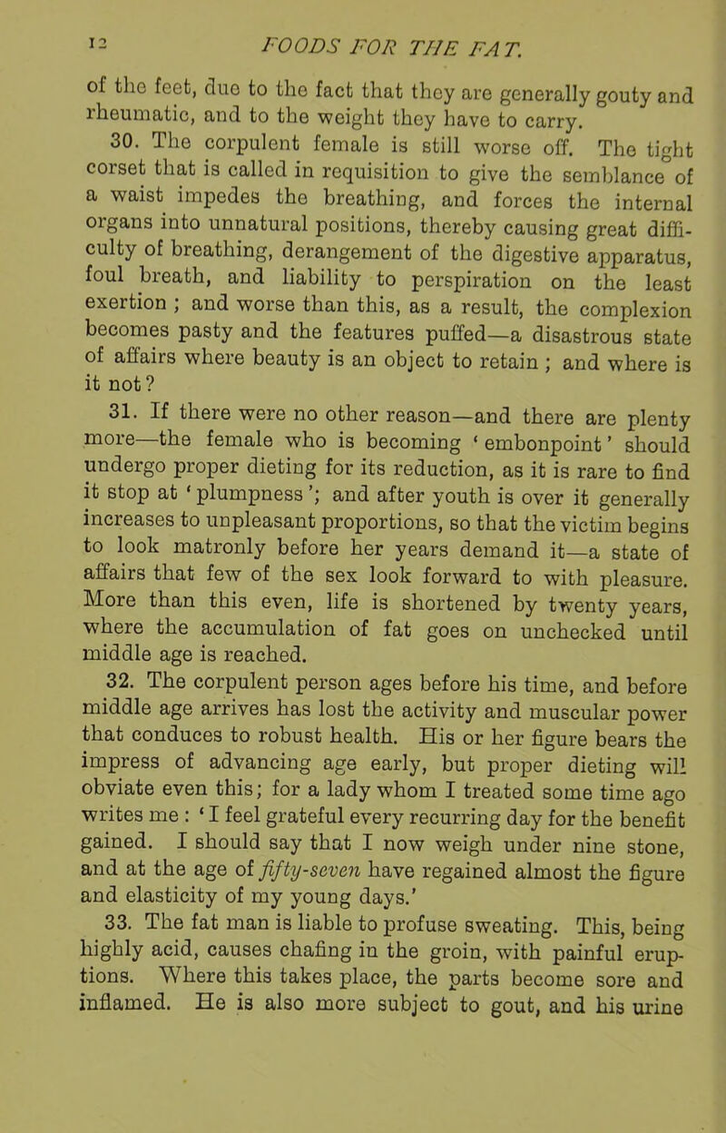 of the feet, clue to the fact that they are generally gouty and rheumatic, and to the weight they have to carry. 30. The corpulent female is still worse off. The tight corset that is called in requisition to give the semblance of a waist impedes the breathing, and forces the internal oigans into unnatural positions, thereby causing great diffi- culty of breathing, derangement of the digestive apparatus, foul breath, and liability to perspiration on the least exertion ; and worse than this, as a result, the complexion becomes pasty and the features puffed—a disastrous state of affairs wheie beauty is an object to retain ; and where is it not ? 31. If there were no other reason—and there are plenty more—the female who is becoming ‘ embonpoint ’ should undergo proper dieting for its reduction, as it is rare to find it stop at * plumpness and after youth is over it generally increases to unpleasant proportions, so that the victim begins to look matronly before her years demand it—a state of affairs that few of the sex look forward to with pleasure. More than this even, life is shortened by twenty years, where the accumulation of fat goes on unchecked until middle age is reached. 32. The corpulent person ages before his time, and before middle age arrives has lost the activity and muscular power that conduces to robust health. His or her figure bears the impress of advancing age early, but proper dieting will obviate even this; for a lady whom I treated some time ago writes me : ‘ I feel grateful every recurring day for the benefit gained. I should say that I now weigh under nine stone, and at the age of fifty-seven have regained almost the figure and elasticity of my young days.’ 33. The fat man is liable to profuse sweating. This, being highly acid, causes chafing in the groin, with painful erup- tions. Where this takes place, the parts become sore and inflamed. He is also more subject to gout, and his urine