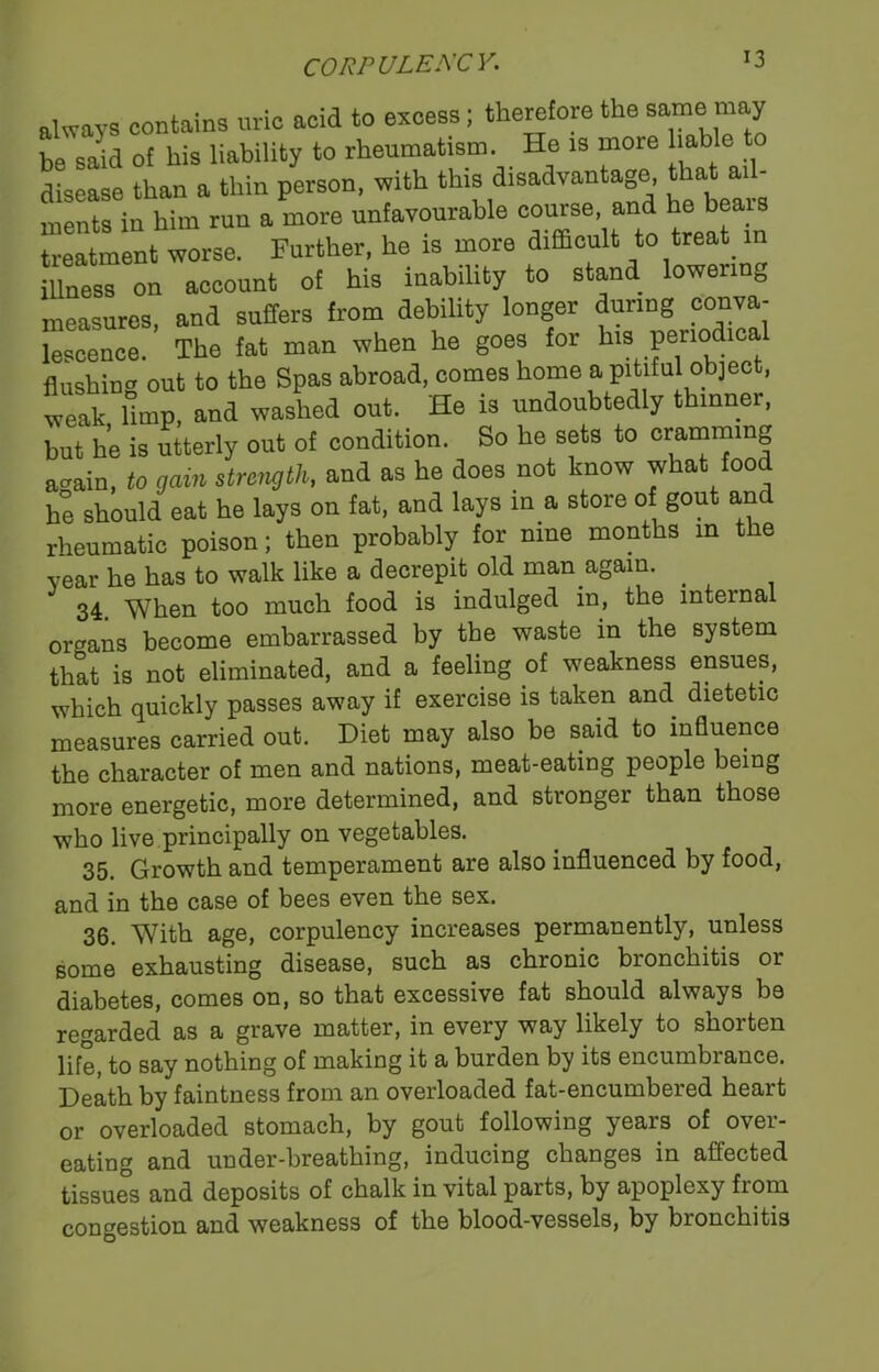 always contains uric acid to excess; therefore the same may be said of his liability to rheumatism. He is more liable to disease than a thin person, with this disadvantage that ail- Ss in him run a more unfavourable course and he bear, treatment worse. Further, he is more difficult to treat in illness on account of his inability to stand lowen 0 measures, and suffers from debility longer during conva- lescence. The fat man when he goes for hspnota flushing out to the Spas abroad, comes home a pitiful object, weak, bmp, and washed out. He is undoubtedly thinner, but he is utterly out of condition. So he sets to cramming acrain, to gain strength, and as he does not know what food he should eat he lays on fat, and lays in a store of gout and rheumatic poison; then probably for nine months in the year he has to walk like a decrepit old man again. . 34. When too much food is indulged in, the internal organs become embarrassed by the waste in the system that is not eliminated, and a feeling of weakness ensues, which quickly passes away if exercise is taken and dietetic measures carried out. Diet may also be said to influence the character of men and nations, meat-eating people being more energetic, more determined, and stronger than those who live principally on vegetables. 35. Growth and temperament are also influenced by food, and in the case of bees even the sex. 36. With age, corpulency increases permanently, unless some exhausting disease, such as chronic bronchitis or diabetes, comes on, so that excessive fat should always be regarded as a grave matter, in every way likely to shorten life, to say nothing of making it a burden by its encumbrance. Death by faintness from an overloaded fat-encumbered heart or overloaded stomach, by gout following years of over- eating and under-breathing, inducing changes in affected tissues and deposits of chalk in vital parts, by apoplexy from congestion and weakness of the blood-vessels, by bronchitis