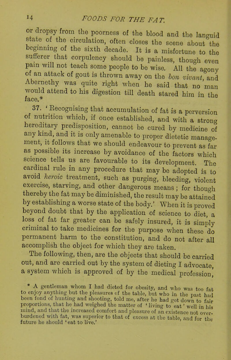 or dropsy from the poorness of the blood and the languid state of the circulation, often closes the scene about the beginning of the sixth decade. It is a misfortune to the sufferer that corpulency should be painless, though even Pam will not teach some people to be wise. All the agony of an attack of gout is thrown away on the bon vivant, and Abernethy was quite right when he said that no man would attend to his digestion till death stared him in the face.* 37. ‘ Recognising that accumulation of fat is a perversion of nutrition which, if once established, and with a strong hereditary predisposition, cannot be cured by medicine of any kind, and it is only amenable to proper dietetic manage- ment, it follows that we should endeavour to prevent as far as possible its increase by avoidance of the factors which science tells us are favourable to its development. The cardinal rule in any procedure that may be adopted is to avoid heroic treatment, such as purging, bleeding, violent exercise, starving, and other dangerous means; for though thereby the fat may be diminished, the result may be attained by establishing a worse state of the body.’ When it is proved beyond doubt that by the application of science to diet, a loss of fat far greater can be safely insured, it is simply criminal to take medicines for the purpose when these do permanent harm to the constitution, and do not after all accomplish the object for which they are taken. The following, then, are the objects that should be carried out, and are carried out by the system of dieting I advocate, a system which is approved of by the medical profession,’ * A gentleman whom I had dieted for obesity, and who was too fat to enjoy anything but the pleasures of the table, but who in the past hid been fond of hunting and shooting, told me, after he had got down to fair proportions, that he had weighed the matter of ‘ living to eat ’ well in his mind, and that the increased comfort and pleasure of an existence not over- burdened with fat, was superior to that of excess at the table, and for the' future he should ‘eat to live.’