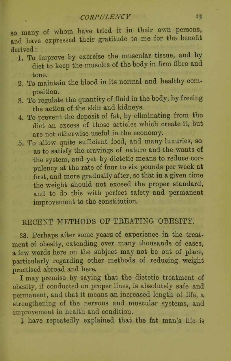 so many of whom have tried it in their own persons, and have expressed their gratitude to me for the benefit derived: 1. To improve by exercise the muscular tissue, and by diet to keep the muscles of the body in firm fibre and tone. 2. To maintain the blood in its normal and healthy com- position. 3. To regulate the quantity of fluid in the body, by freeing the action of the skin and kidneys. 4. To prevent the deposit of fat, by eliminating from the diet an excess of those articles which create it, but are not otherwise useful in the economy. 5. To allow quite sufficient food, and many luxuries, so as to satisfy the cravings of nature and the wants of the system, and yet by dietetic means to reduce cor- pulency at the rate of four to six pounds per week at first, and more gradually after, so that in a given time the weight should not exceed the proper standard, and to do this with perfect safety and permanent improvement to the constitution. RECENT METHODS OF TREATING OBESITY. 38. Perhaps after some years of experience in the treat- ment of obesity, extending over many thousands of cases, a few words here on the subject may not be out of place, particularly regarding other methods of reducing weight practised abroad and here. I may premise by saying that the dietetic treatment of obesity, if conducted on proper lines, is absolutely safe and permanent, and that it means an increased length of life, a strengthening of the nervous and muscular systems, and improvement in health and condition. I have repeatedly explained that the fat man’s life is