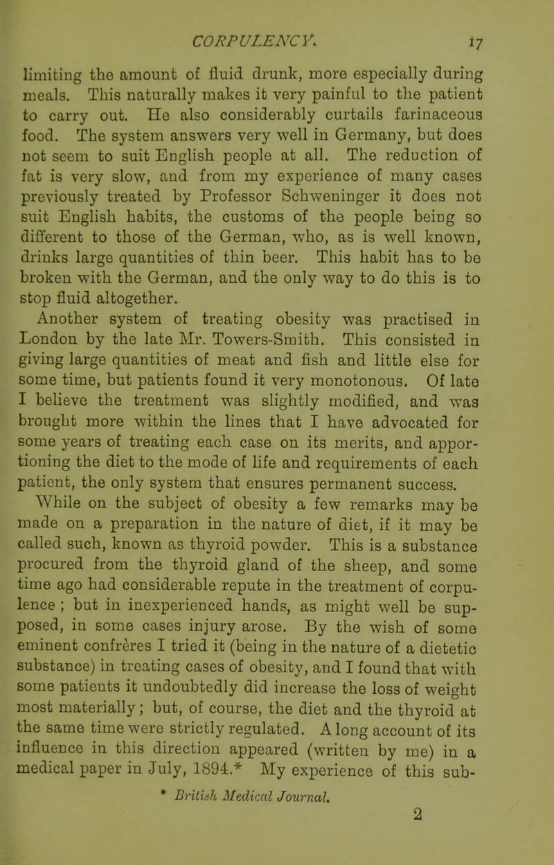*7 limiting the amount of fluid drunk, more especially during meals. This naturally makes it very painful to the patient to carry out. He also considerably curtails farinaceous food. The system answers very well in Germany, but does not seem to suit English people at all. The reduction of fat is very slow, and from my experience of many cases previously treated by Professor Schweninger it does not suit English habits, the customs of the people being so different to those of the German, who, as is well known, drinks large quantities of thin beer. This habit has to be broken with the German, and the only way to do this is to stop fluid altogether. Another system of treating obesity was practised in London by the late Mr. Towers-Smith. This consisted in giving large quantities of meat and fish and little else for some time, but patients found it very monotonous. Of late I believe the treatment was slightly modified, and w’as brought more within the lines that I have advocated for some years of treating each case on its merits, and appor- tioning the diet to the mode of life and requirements of each patient, the only system that ensures permanent success. While on the subject of obesity a few remarks may be made on a preparation in the nature of diet, if it may be called such, known as thyroid powder. This is a substance procured from the thyroid gland of the sheep, and some time ago had considerable repute in the treatment of corpu- lence ; but in inexperienced hands, as might well be sup- posed, in some cases injury arose. By the wish of some eminent confreres I tried it (being in the nature of a dietetic substance) in treating cases of obesity, and I found that with some patients it undoubtedly did increase the loss of weight most materially; but, of course, the diet and the thyroid at the same time were strictly regulated. A long account of its influence in this direction appeared (written by me) in a medical paper in July, 1894* My experience of this sub- * British Medical Journal. 2