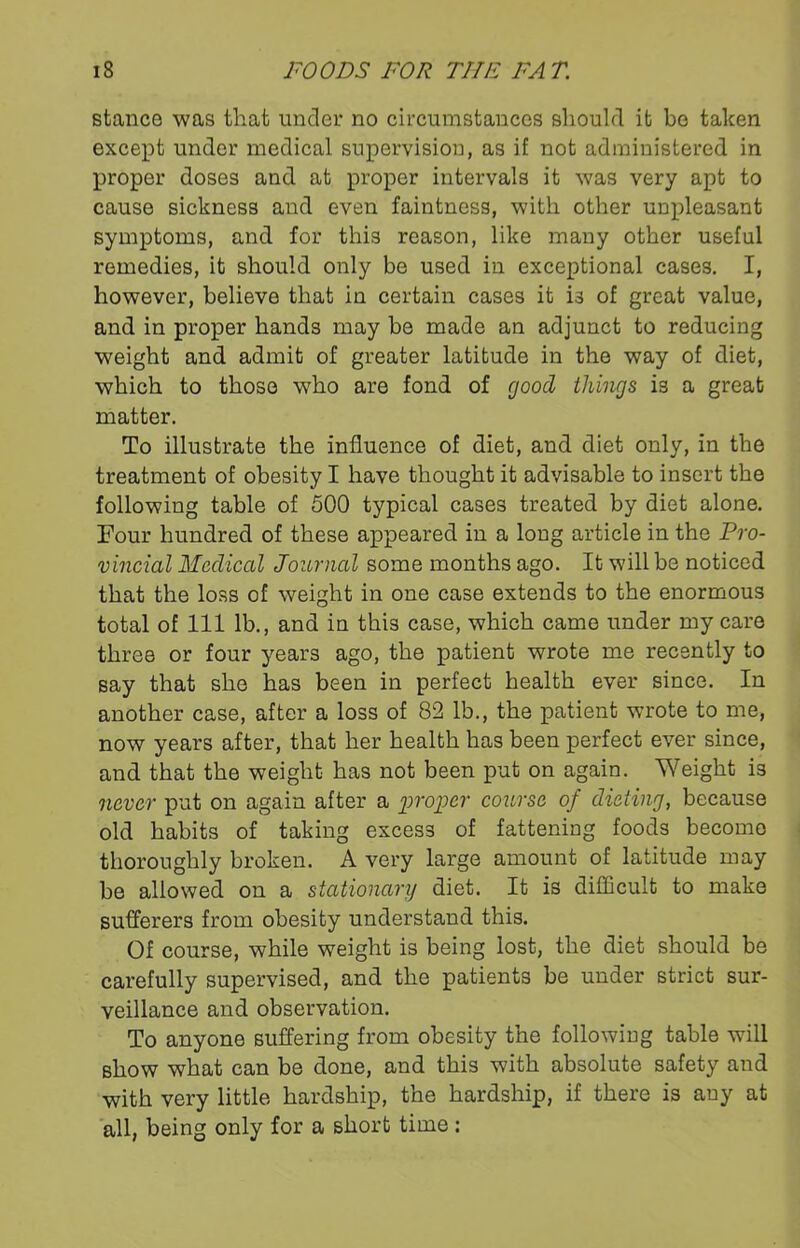 stance was that under no circumstances should it be taken except under medical supervision, as if not administered in proper doses and at proper intervals it was very apt to cause sickness and even faintness, with other unpleasant symptoms, and for this reason, like many other useful remedies, it should only be used in exceptional cases. I, however, believe that in certain cases it i3 of great value, and in proper hands may be made an adjunct to reducing weight and admit of greater latitude in the way of diet, which to those who are fond of good things is a great matter. To illustrate the influence of diet, and diet only, in the treatment of obesity I have thought it advisable to insert the following table of 500 typical cases treated by diet alone. Four hundred of these appeared in a long article in the Pro- vincial Medical Journal some months ago. It will be noticed that the loss of weight in one case extends to the enormous total of 111 lb., and in this case, which came under my care three or four years ago, the patient wrote me recently to say that she has been in perfect health ever since. In another case, after a loss of 82 lb., the patient wrote to me, now years after, that her health has been perfect ever since, and that the weight has not been put on again. Weight is never put on again after a proper course of dieting, because old habits of taking excess of fattening foods become thoroughly broken. A very large amount of latitude may be allowed on a stationary diet. It is difficult to make sufferers from obesity understand this. Of course, while weight is being lost, the diet should be carefully supervised, and the patients be under strict sur- veillance and observation. To anyone suffering from obesity the following table will show what can be done, and this with absolute safety and with very little hardship, the hardship, if there is any at all, being only for a short time :