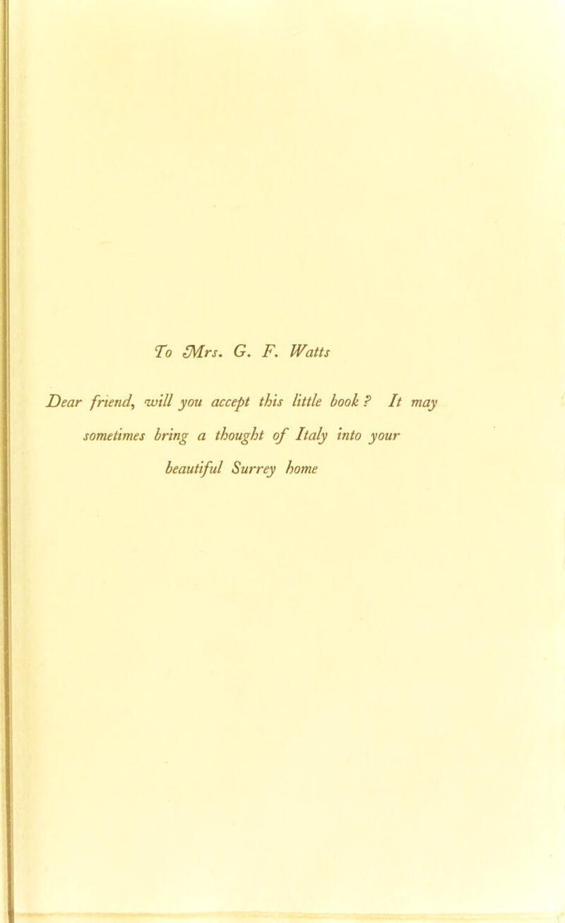 To (Mrs. G. F. Watts Dear friend, will you accept this little book ? It may sometimes bring a thought of Italy into your beautiful Surrey home