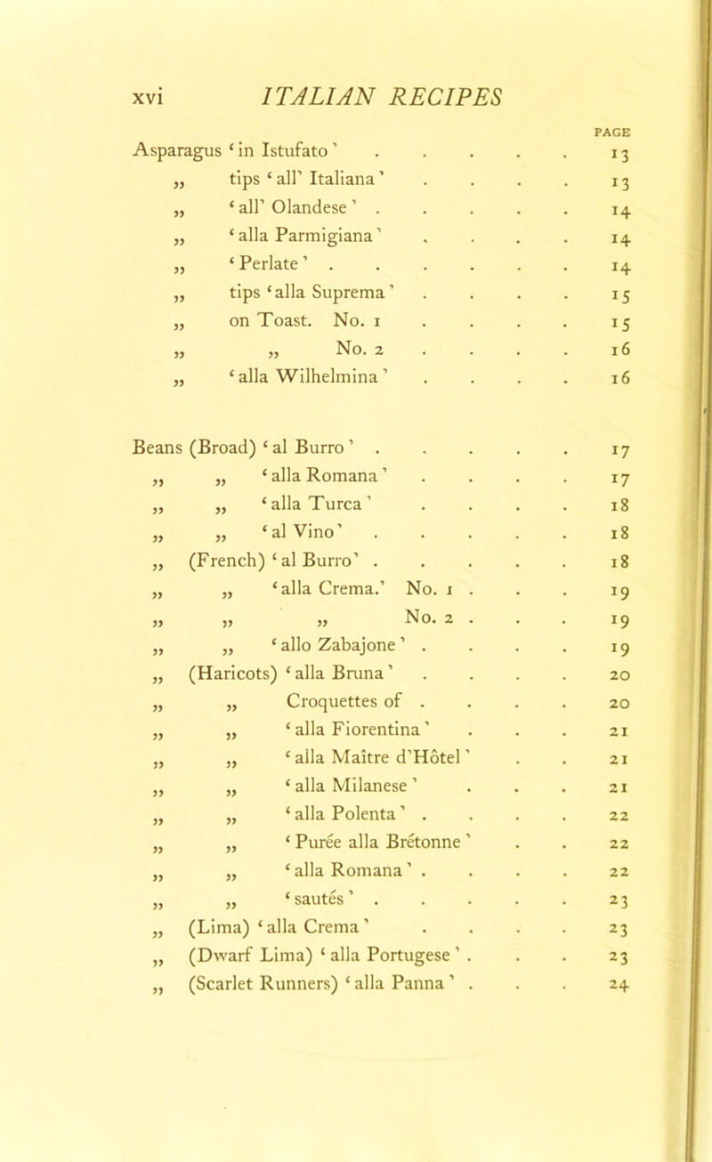 Asparagus 1 in Istufato ’ „ tips ‘ all’ Italiana ’ ‘ all’ Olandese ’ . ‘ alia Parmigiana ’ ‘ Perlate ’ . tips ‘alia Suprema’ on Toast. No. i „ No. 2 ‘ alia Wilhelmina ’ PAGE 13 13 14 14 14 15 15 16 16 Beans (Broad) ‘ al Burro ’ . ‘ alia Romana ’ ‘ alia Turca ’ ‘ al Vino’ (French) ‘ al Burro’ . ‘ alia Crema.’ No. r » 99 99 99 99 99 99 99 99 No. ‘ alio Zabajone ’ . (Haricots) ‘ alia Bruna ’ Croquettes of . ‘ alia Fiorentina ’ ‘ alia Maitre d’Hotel ‘ alia Milanese ’ ‘ alia Polenta ’ . ‘ Puree alia Bretonne * alia Romana ’ . „ ‘sautes’ . (Lima) ‘ alia Crema ’ (Dwarf Lima) ‘ alia Portugese ’ (Scarlet Runners) * alia Panna ’ 99 99 99 99 99 17 17 18 18 18 J9 19 20 20 21 21 21 22 22 22 23 23 23 24