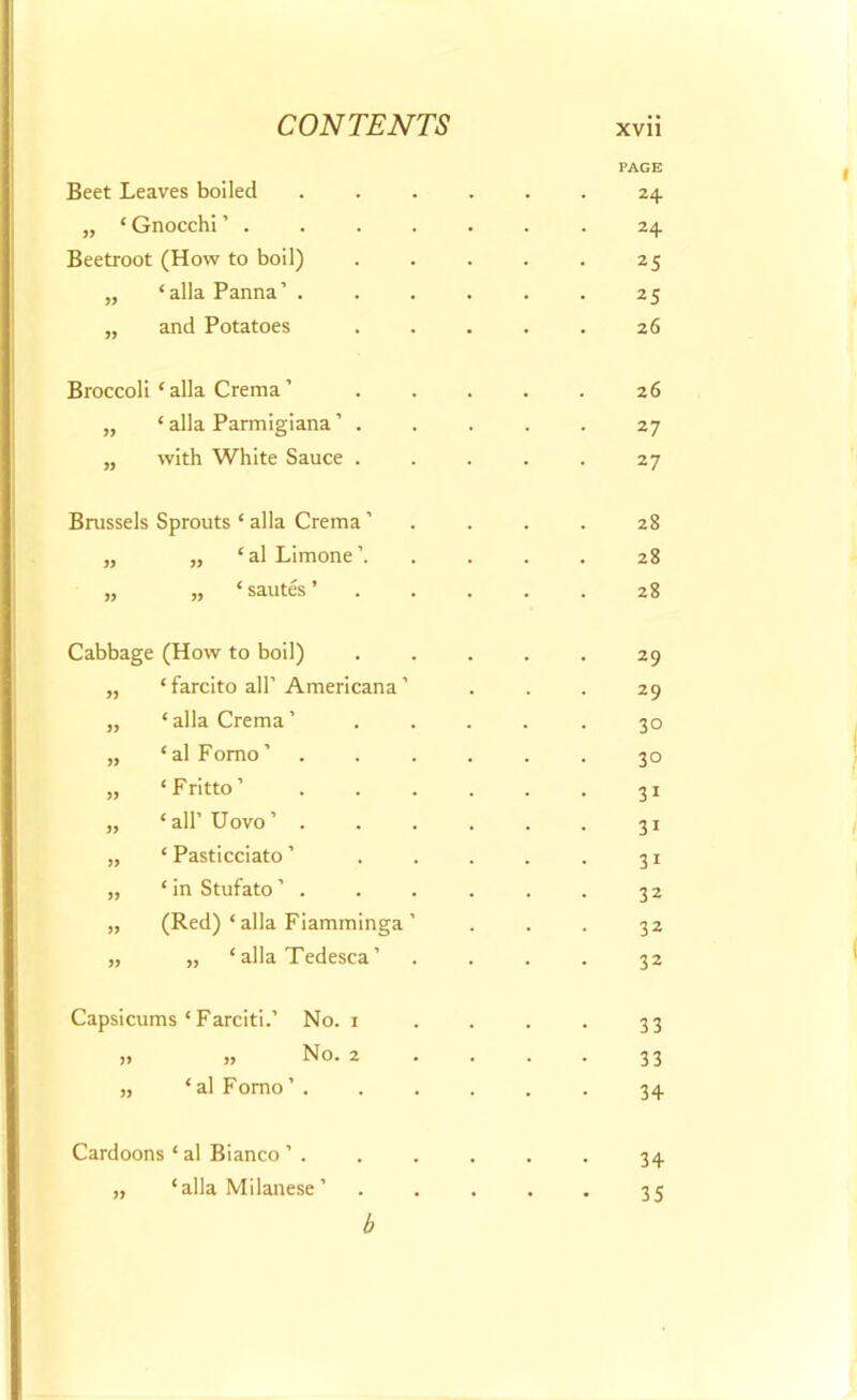 PAGE Beet Leaves boiled ...... 24 „ ‘Gnocchi’ .24 Beetroot (How to boil) . . . . . 25 „ ‘allaPanna’ ...... 25 „ and Potatoes ..... 26 Broccoli ‘alia Crema’ . . . . . 26 „ ‘ alia Parmigiana ’ ..... 27 „ with White Sauce . . . . . 27 Brussels Sprouts ‘ alia Crema ’ „ „ ‘al Limone’. ,, ,, ‘ sautes ’ 28 28 28 Cabbage (How to boil) ..... 29 ,, ‘farcito all’ Americana ’ ... 29 „ ‘alia Crema’ ..... 30 „ ‘alFomo’ ...... 30 „ ‘Fritto’ 31 „ ‘all’Uovo’ . . . . . . 31 „ ‘ Pasticciato ’ . . . . . 31 „ ‘ in Stufato . . . . . . 32 „ (Red) ‘alia Fiamminga ’ ... 32 „ „ ‘alia Tedesca’ .... 32 Capsicums ‘Farciti.’ » » No. 1 No. 2 ‘ al Fomo ’ . 33 33 34 Cardoons ‘ al Bianco ’ . ,, ‘alia Milanese’ 34 35 b