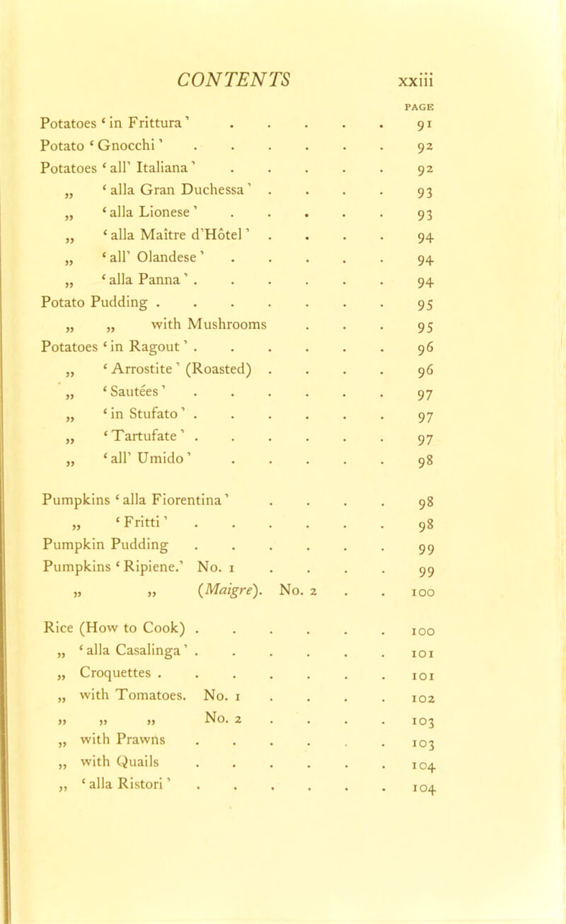 Potatoes ‘in Frittura’ PAGE 91 Potato ‘ Gnocchi ’ 92 Potatoes * all’ Italiana ’ 92 „ ‘ alia Gran Duchessa ’ . 93 „ ‘ alia Lionese ’ 93 „ ‘ alia Maitre d’Hotel ’ 94 „ ‘ all’ Olandese ’ 94 „ * alia Panna 94 Potato Pudding ..... 95 „ „ with Mushrooms 95 Potatoes * in Ragout ’ . 96 „ ‘ Arrostite ’ (Roasted) . 96 „ ‘ Sautees ’ . . . . 97 „ ‘ in Stufato . 97 „ ‘Tartufate’ .... 97 „ ‘ all’ Umido ’ ... 98 Pumpkins‘alia Fiorentina’ 98 „ ‘Fritti’ .... 98 Pumpkin Pudding .... 99 Pumpkins ‘ Ripiene.’ No. i 99 „ „ (Maigre). No. 2 100 Rice (How to Cook) .... 100 „ ‘ alia Casalinga ’ . IOI „ Croquettes ..... IOI „ with Tomatoes. No. 1 102 „ „ „ No. 2 103 „ with Prawns .... 103 „ with Quails .... 104 „ ‘ alia Ristori ’ .... 104