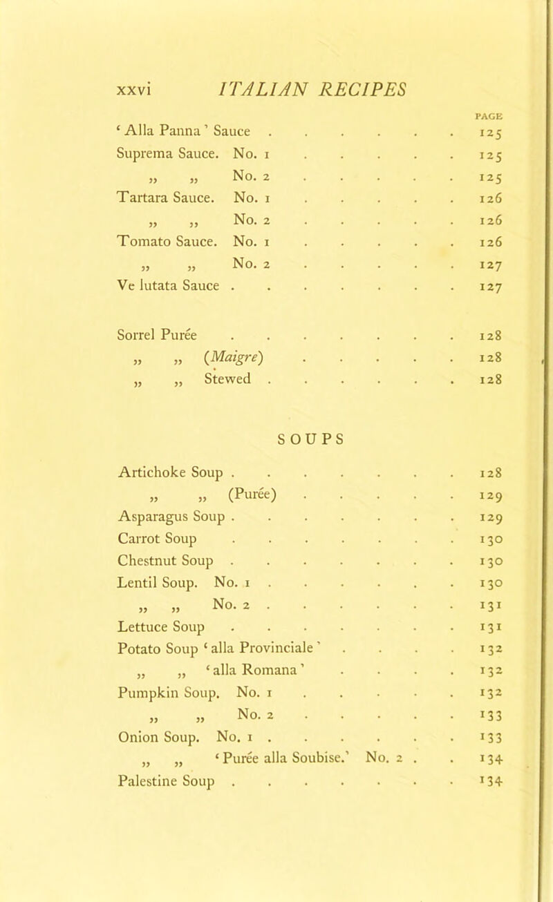 PAGE ‘ Alla Panna ’ Sauce 125 Suprema Sauce. No. i 125 „ „ No. 2 125 Tartara Sauce. No. i . 126 » » No. 2 126 Tomato Sauce. No. i 126 „ „ No. 2 127 Ve lutata Sauce .... . 127 Sorrel Puree .... 128 „ „ (Maigre) 128 „ „ Stewed . . 128 SOUPS Artichoke Soup .... . 128 „ „ (Puree) . 129 Asparagus Soup .... 129 Carrot Soup .... 130 Chestnut Soup .... . 130 Lentil Soup. No. i 130 „ „ No. 2 131 Lettuce Soup .... 131 Potato Soup ‘ alia Provinciale ' 132 „ „ ‘ alia Romana ’ 132 Pumpkin Soup. No. i 132 » >} No. 2 133 Onion Soup. No. i . 133 „ „ * Puree alia Soubise.’ No. 2 . 134 Palestine Soup .... 134