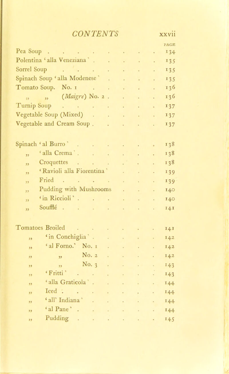 PAGE Pea Soup . . . . . . . .134. Polentina ‘ alia Veneziana ’ . . . . . 135 Sorrel Soup . . . . . . . 135 Spinach Soup ‘ alia Modenese ' . . . . 135 Tomato Soup. No. 1 . . . . .136 ., „ (Meagre) No. 2 . . . . 136 Turnip Soup ....... 137 Vegetable Soup (Mixed) . . . . . 137 Vegetable and Cream Soup . . . . . 137 Spinach ‘ al Burro ’ „ ‘ alia Crema . „ Croquettes „ ‘Ravioli alia Fiorentina’ „ Fried .... „ Pudding with Mushrooms ,, ‘ in Riccioli . „ Souffle .... 138 138 138 139 139 140 140 141 Tomatoes Broiled „ ‘in Conchiglia’ . „ ‘ al Fomo.’ No. 1 » >) No. 2 „ „ No. 3 „ ‘ Fritti ’ „ ‘ alia Graticola ' . „ Iced . „ ‘ all’ Indiana ’ „ ‘al Pane’ . „ Pudding 141 142 142 142 *43 143 144 144 144 144 145