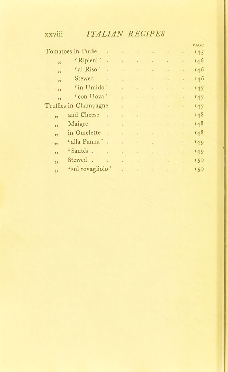 Tomatoes in Puree „ ‘ Ripieni ’ . „ ‘ al Riso ’ . „ Stewed „ ‘inUmido’ „ ‘ con Uova ’ Truffles in Champagne „ and Cheese „ Maigre „ in Omelette . „ ‘ alia Panna ’ . „ ‘ Sautes . „ Stewed . „ ‘ sul tovagliolo ’ PAGE !45 146 146 146 147 147 J47 148 148 148 149 149 150 150