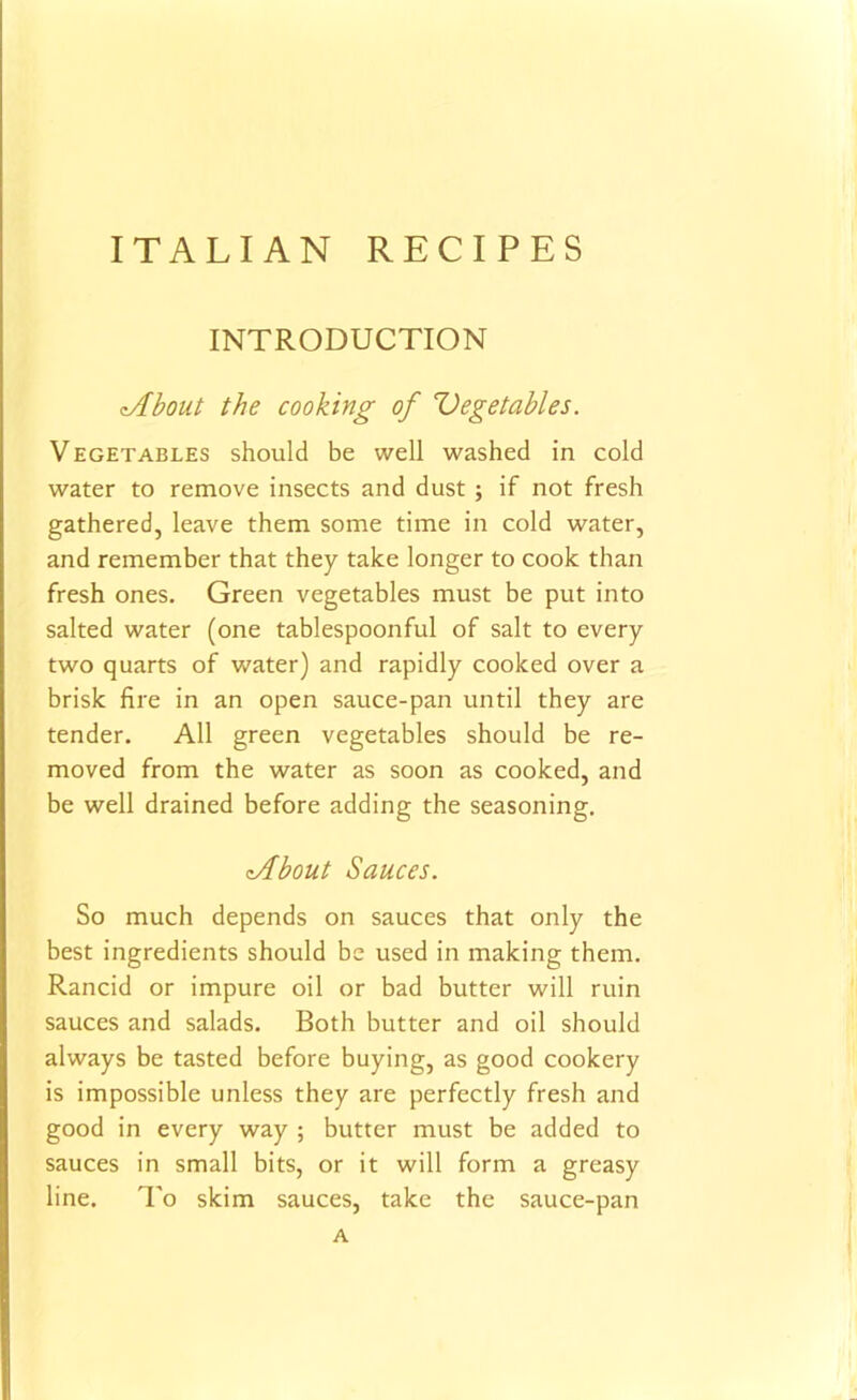 INTRODUCTION cAbout the cooking of 'Vegetables. Vegetables should be well washed in cold water to remove insects and dust ; if not fresh gathered, leave them some time in cold water, and remember that they take longer to cook than fresh ones. Green vegetables must be put into salted water (one tablespoonful of salt to every two quarts of water) and rapidly cooked over a brisk fire in an open sauce-pan until they are tender. All green vegetables should be re- moved from the water as soon as cooked, and be well drained before adding the seasoning. vibout Sauces. So much depends on sauces that only the best ingredients should be used in making them. Rancid or impure oil or bad butter will ruin sauces and salads. Both butter and oil should always be tasted before buying, as good cookery is impossible unless they are perfectly fresh and good in every way ; butter must be added to sauces in small bits, or it will form a greasy line. To skim sauces, take the sauce-pan A