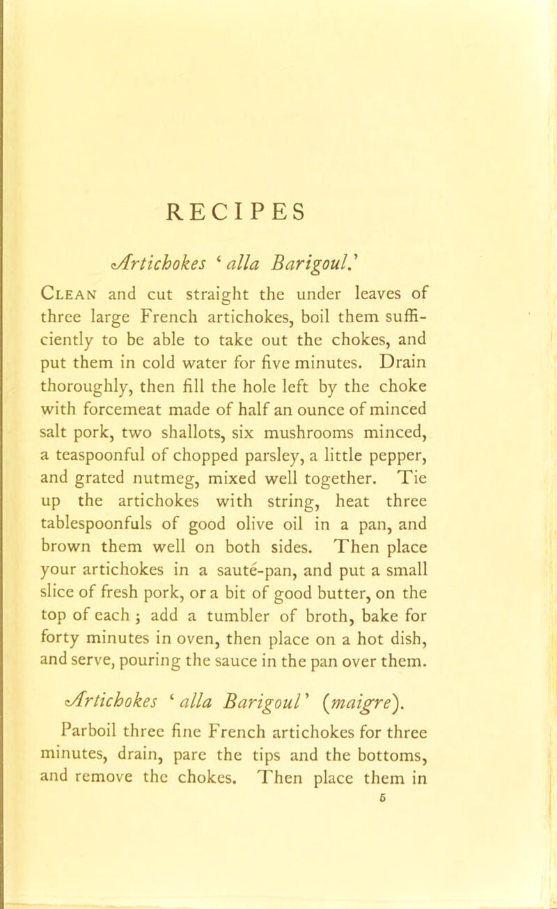 RECIPES zArtichokes ‘ alia Barigoul Clean and cut straight the under leaves of three large French artichokes, boil them suffi- ciently to be able to take out the chokes, and put them in cold water for five minutes. Drain thoroughly, then fill the hole left by the choke with forcemeat made of half an ounce of minced salt pork, two shallots, six mushrooms minced, a teaspoonful of chopped parsley, a little pepper, and grated nutmeg, mixed well together. Tie up the artichokes with string, heat three tablespoonfuls of good olive oil in a pan, and brown them well on both sides. Then place your artichokes in a saute-pan, and put a small slice of fresh pork, ora bit of good butter, on the top of each ; add a tumbler of broth, bake for forty minutes in oven, then place on a hot dish, and serve, pouring the sauce in the pan over them. tArtichokes ‘ alia Barigoul ’ (maigre). Parboil three fine French artichokes for three minutes, drain, pare the tips and the bottoms, and remove the chokes. Then place them in 6