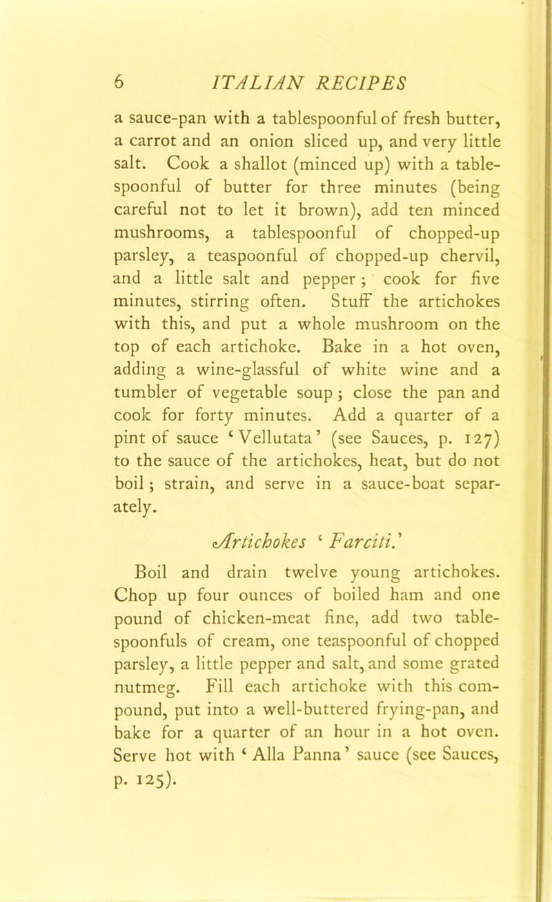 a sauce-pan with a tablespoonful of fresh butter, a carrot and an onion sliced up, and very little salt. Cook a shallot (minced up) with a table- spoonful of butter for three minutes (being careful not to let it brown), add ten minced mushrooms, a tablespoonful of chopped-up parsley, a teaspoonful of chopped-up chervil, and a little salt and pepper; cook for five minutes, stirring often. Stuff the artichokes with this, and put a whole mushroom on the top of each artichoke. Bake in a hot oven, adding a wine-glassful of white wine and a tumbler of vegetable soup; close the pan and cook for forty minutes. Add a quarter of a pint of sauce ‘Vellutata’ (see Sauces, p. 127) to the sauce of the artichokes, heat, but do not boil; strain, and serve in a sauce-boat separ- ately. cArtichokes c Farciti.’ Boil and drain twelve young artichokes. Chop up four ounces of boiled ham and one pound of chicken-meat fine, add two table- spoonfuls of cream, one teaspoonful of chopped parsley, a little pepper and salt, and some grated nutmeg. Fill each artichoke with this com- pound, put into a well-buttered frying-pan, and bake for a quarter of an hour in a hot oven. Serve hot with ‘ Alla Panna’ sauce (see Sauces, p. 125).