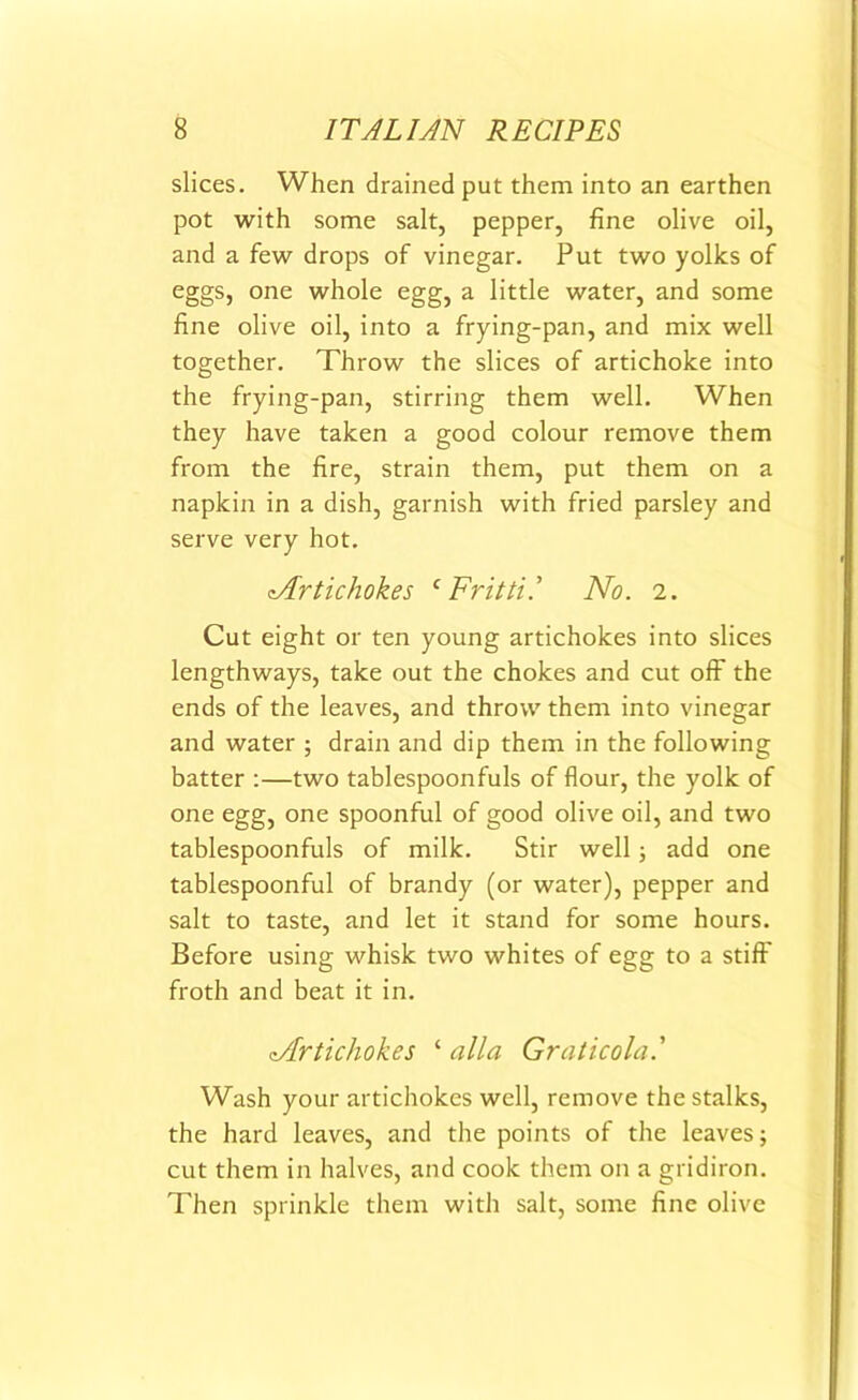 slices. When drained put them into an earthen pot with some salt, pepper, fine olive oil, and a few drops of vinegar. Put two yolks of eggs, one whole egg, a little water, and some fine olive oil, into a frying-pan, and mix well together. Throw the slices of artichoke into the frying-pan, stirring them well. When they have taken a good colour remove them from the fire, strain them, put them on a napkin in a dish, garnish with fried parsley and serve very hot. ^Artichokes f Fritti! No. 2. Cut eight or ten young artichokes into slices lengthways, take out the chokes and cut off the ends of the leaves, and throw them into vinegar and water ; drain and dip them in the following batter :—two tablespoonfuls of flour, the yolk of one egg, one spoonful of good olive oil, and two tablespoonfuls of milk. Stir well; add one tablespoonful of brandy (or water), pepper and salt to taste, and let it stand for some hours. Before using whisk two whites of egg to a stiff froth and beat it in. ^Artichokes ‘ alia Graticola Wash your artichokes well, remove the stalks, the hard leaves, and the points of the leaves; cut them in halves, and cook them on a gridiron. Then sprinkle them with salt, some fine olive