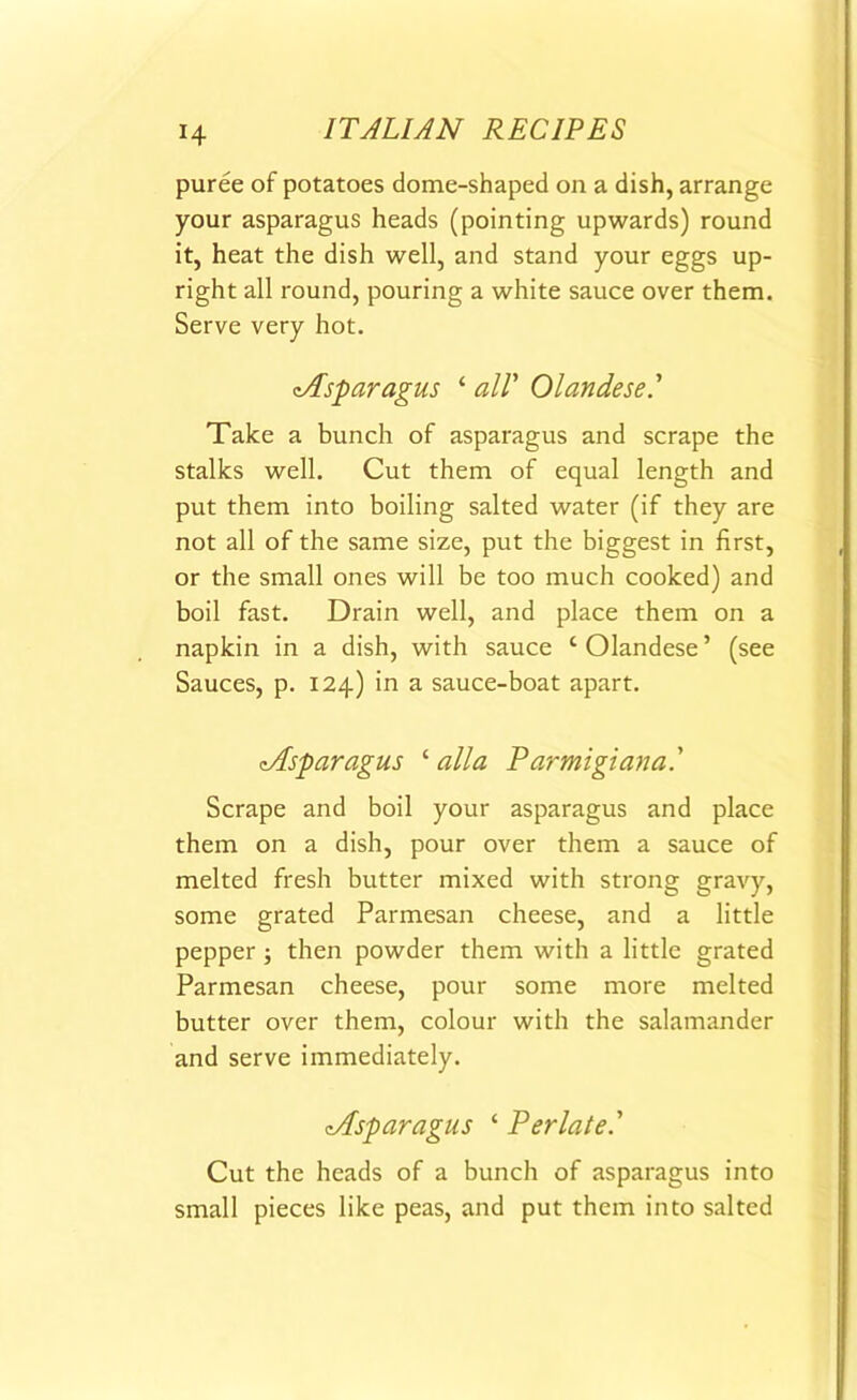 puree of potatoes dome-shaped on a dish, arrange your asparagus heads (pointing upwards) round it, heat the dish well, and stand your eggs up- right all round, pouring a white sauce over them. Serve very hot. ^Asparagus ‘ all' Olandese.’ Take a bunch of asparagus and scrape the stalks well. Cut them of equal length and put them into boiling salted water (if they are not all of the same size, put the biggest in first, or the small ones will be too much cooked) and boil fast. Drain well, and place them on a napkin in a dish, with sauce ‘Olandese’ (see Sauces, p. 124) in a sauce-boat apart. <Asparagus ‘ alia Parmigiana.' Scrape and boil your asparagus and place them on a dish, pour over them a sauce of melted fresh butter mixed with strong gravy, some grated Parmesan cheese, and a little pepper then powder them with a little grated Parmesan cheese, pour some more melted butter over them, colour with the salamander and serve immediately. cAsparagus ‘ Per late' Cut the heads of a bunch of asparagus into small pieces like peas, and put them into salted
