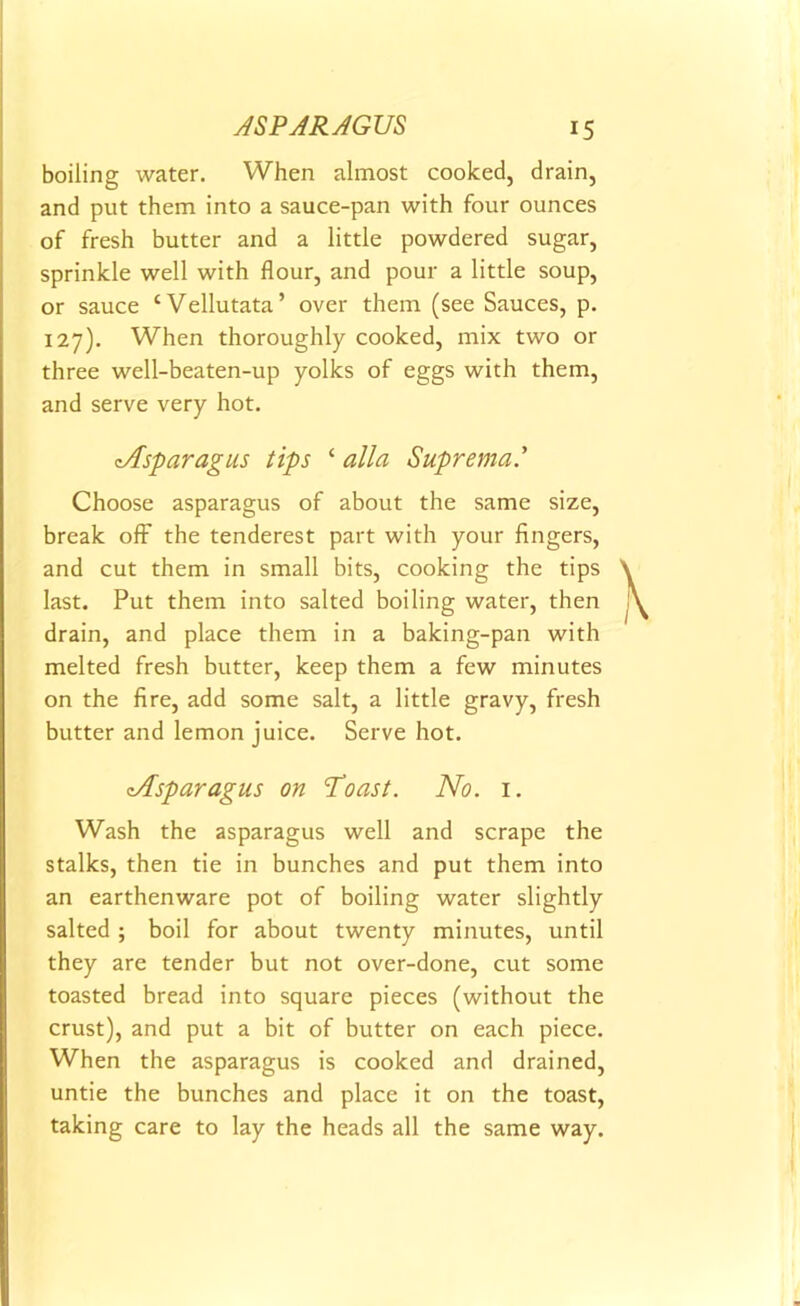 boiling water. When almost cooked, drain, and put them into a sauce-pan with four ounces of fresh butter and a little powdered sugar, sprinkle well with flour, and pour a little soup, or sauce ‘Vellutata’ over them (see Sauces, p. 127). When thoroughly cooked, mix two or three well-beaten-up yolks of eggs with them, and serve very hot. ^Asparagus tips ‘ alia Suprema.’ Choose asparagus of about the same size, break off the tenderest part with your fingers, and cut them in small bits, cooking the tips last. Put them into salted boiling water, then drain, and place them in a baking-pan with melted fresh butter, keep them a few minutes on the fire, add some salt, a little gravy, fresh butter and lemon juice. Serve hot. eAsparagus on Toast. No. 1. Wash the asparagus well and scrape the stalks, then tie in bunches and put them into an earthenware pot of boiling water slightly salted ; boil for about twenty minutes, until they are tender but not over-done, cut some toasted bread into square pieces (without the crust), and put a bit of butter on each piece. When the asparagus is cooked and drained, untie the bunches and place it on the toast, taking care to lay the heads all the same way.