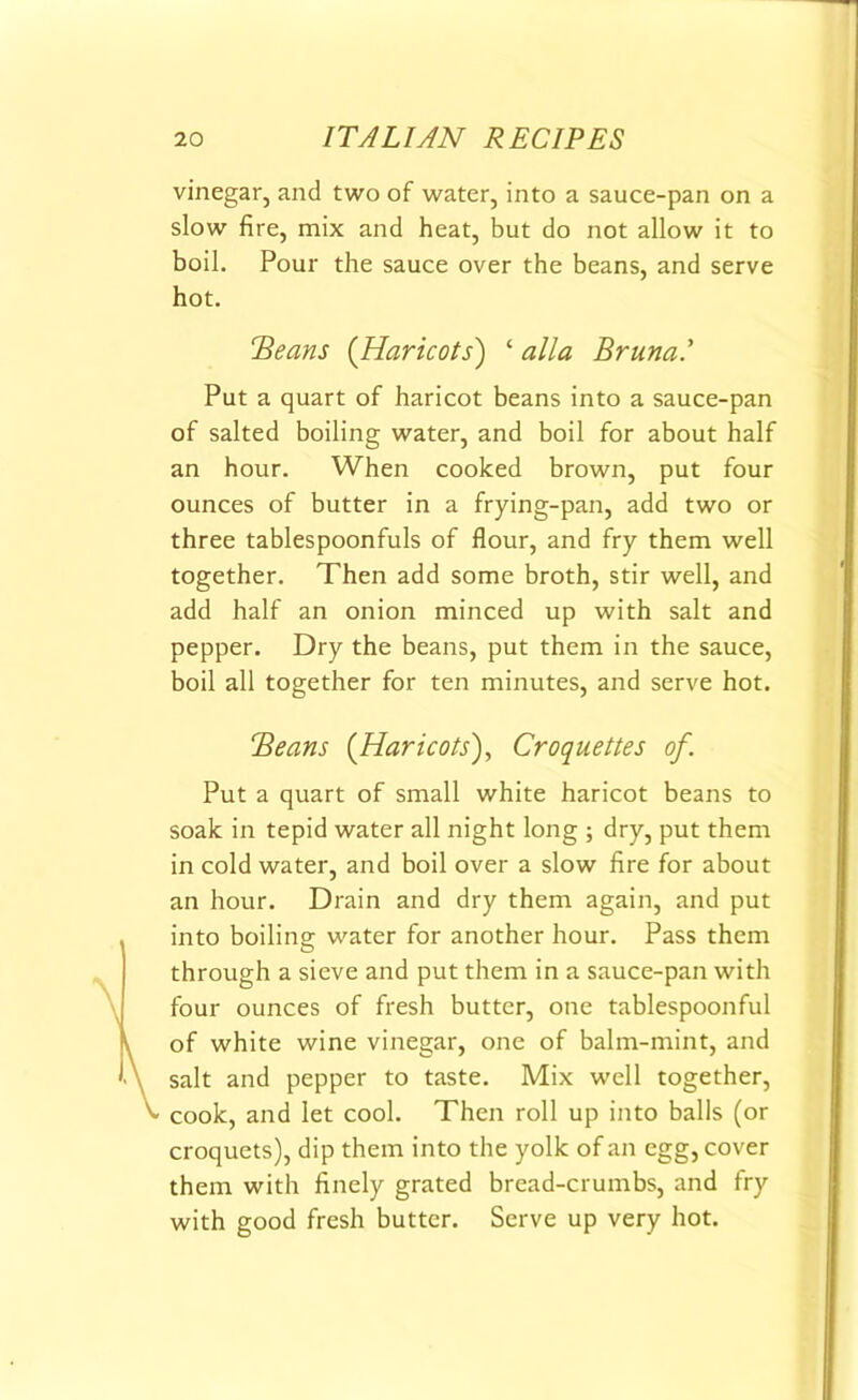 vinegar, and two of water, into a sauce-pan on a slow fire, mix and heat, but do not allow it to boil. Pour the sauce over the beans, and serve hot. !'Beans (Haricots) ‘ alia Bruna.’ Put a quart of haricot beans into a sauce-pan of salted boiling water, and boil for about half an hour. When cooked brown, put four ounces of butter in a frying-pan, add two or three tablespoonfuls of flour, and fry them well together. Then add some broth, stir well, and add half an onion minced up with salt and pepper. Dry the beans, put them in the sauce, boil all together for ten minutes, and serve hot. Beans (Haricots), Croquettes of. Put a quart of small white haricot beans to soak in tepid water all night long ; dry, put them in cold water, and boil over a slow fire for about an hour. Drain and dry them again, and put into boiling water for another hour. Pass them through a sieve and put them in a sauce-pan with four ounces of fresh butter, one tablespoonful of white wine vinegar, one of balm-mint, and salt and pepper to taste. Mix well together, cook, and let cool. Then roll up into balls (or croquets), dip them into the yolk of an egg, cover them with finely grated bread-crumbs, and fry with good fresh butter. Serve up very hot.