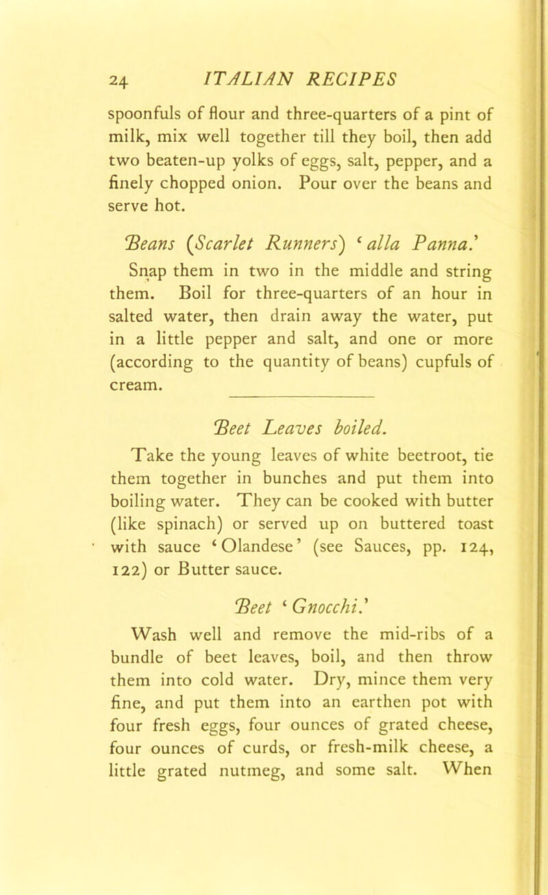 spoonfuls of flour and three-quarters of a pint of milk, mix well together till they boil, then add two beaten-up yolks of eggs, salt, pepper, and a finely chopped onion. Pour over the beans and serve hot. “Beans (Scarlet Runners) ‘alia Banna' Snap them in two in the middle and string them. Boil for three-quarters of an hour in salted water, then drain away the water, put in a little pepper and salt, and one or more (according to the quantity of beans) cupfuls of cream. Beet Leaves boiled. Take the young leaves of white beetroot, tie them together in bunches and put them into boiling water. They can be cooked with butter (like spinach) or served up on buttered toast with sauce ‘ Olandese ’ (see Sauces, pp. 124, 122) or Butter sauce. Beet ‘ Gnocchi' Wash well and remove the mid-ribs of a bundle of beet leaves, boil, and then throw them into cold water. Dry, mince them very fine, and put them into an earthen pot with four fresh eggs, four ounces of grated cheese, four ounces of curds, or fresh-milk cheese, a little grated nutmeg, and some salt. When