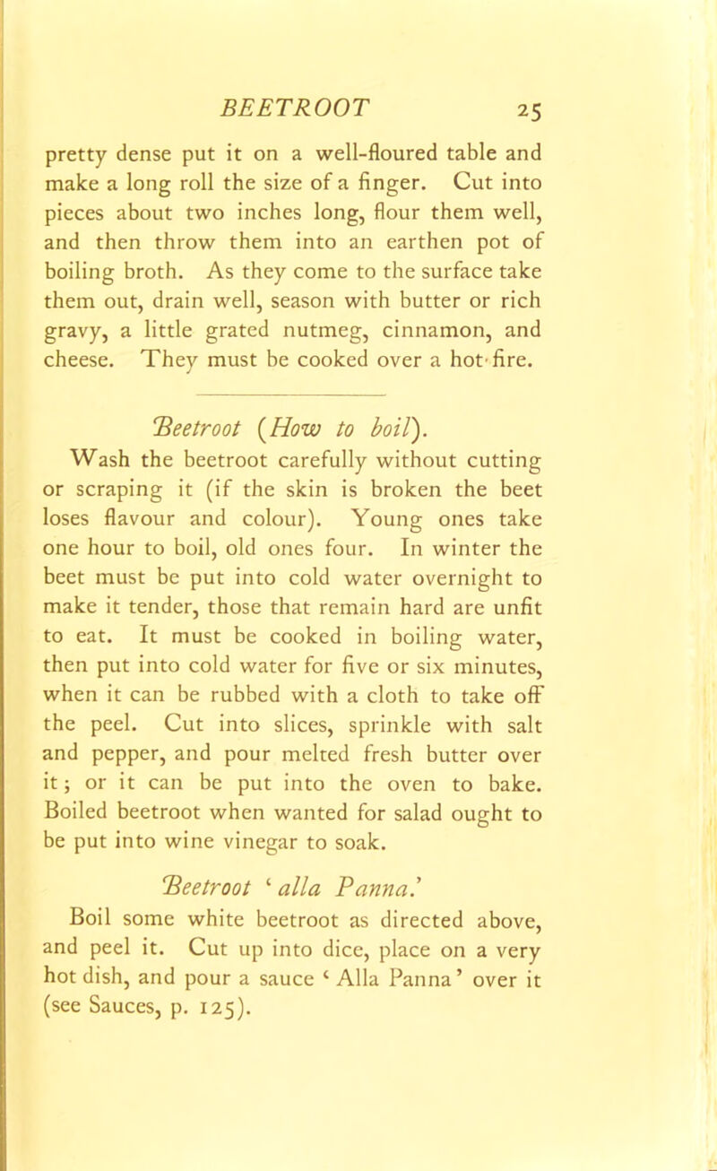 BEETROOT pretty dense put it on a well-floured table and make a long roll the size of a finger. Cut into pieces about two inches long, flour them well, and then throw them into an earthen pot of boiling broth. As they come to the surface take them out, drain well, season with butter or rich gravy, a little grated nutmeg, cinnamon, and cheese. They must be cooked over a hot’fire. !Beetroot (How to boil). Wash the beetroot carefully without cutting or scraping it (if the skin is broken the beet loses flavour and colour). Young ones take one hour to boil, old ones four. In winter the beet must be put into cold water overnight to make it tender, those that remain hard are unfit to eat. It must be cooked in boiling water, then put into cold water for five or six minutes, when it can be rubbed with a cloth to take off the peel. Cut into slices, sprinkle with salt and pepper, and pour melted fresh butter over it; or it can be put into the oven to bake. Boiled beetroot when wanted for salad ought to be put into wine vinegar to soak. 'Beetroot ‘ alia Panna.' Boil some white beetroot as directed above, and peel it. Cut up into dice, place on a very hot dish, and pour a sauce ‘ Alla Panna’ over it (see Sauces, p. 125).
