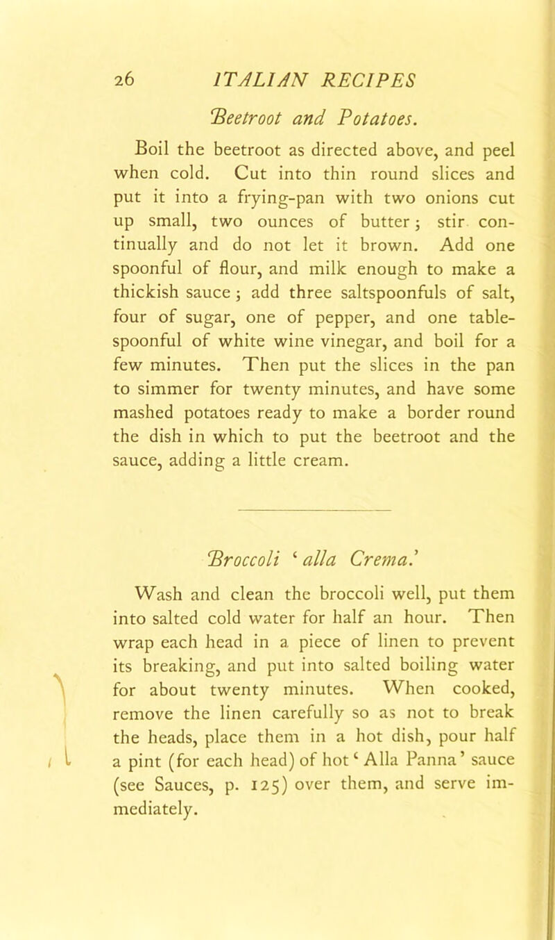 Beetroot and Potatoes. Boil the beetroot as directed above, and peel when cold. Cut into thin round slices and put it into a frying-pan with two onions cut up small, two ounces of butter; stir con- tinually and do not let it brown. Add one spoonful of flour, and milk enough to make a thickish sauce; add three saltspoonfuls of salt, four of sugar, one of pepper, and one table- spoonful of white wine vinegar, and boil for a few minutes. Then put the slices in the pan to simmer for twenty minutes, and have some mashed potatoes ready to make a border round the dish in which to put the beetroot and the sauce, adding a little cream. Broccoli ‘ alia Crema.' Wash and clean the broccoli well, put them into salted cold water for half an hour. Then wrap each head in a piece of linen to prevent its breaking, and put into salted boiling water for about twenty minutes. When cooked, remove the linen carefully so as not to break the heads, place them in a hot dish, pour half a pint (for each head) of hot ‘ Alla Panna’ sauce (see Sauces, p. 125) over them, and serve im- mediately.