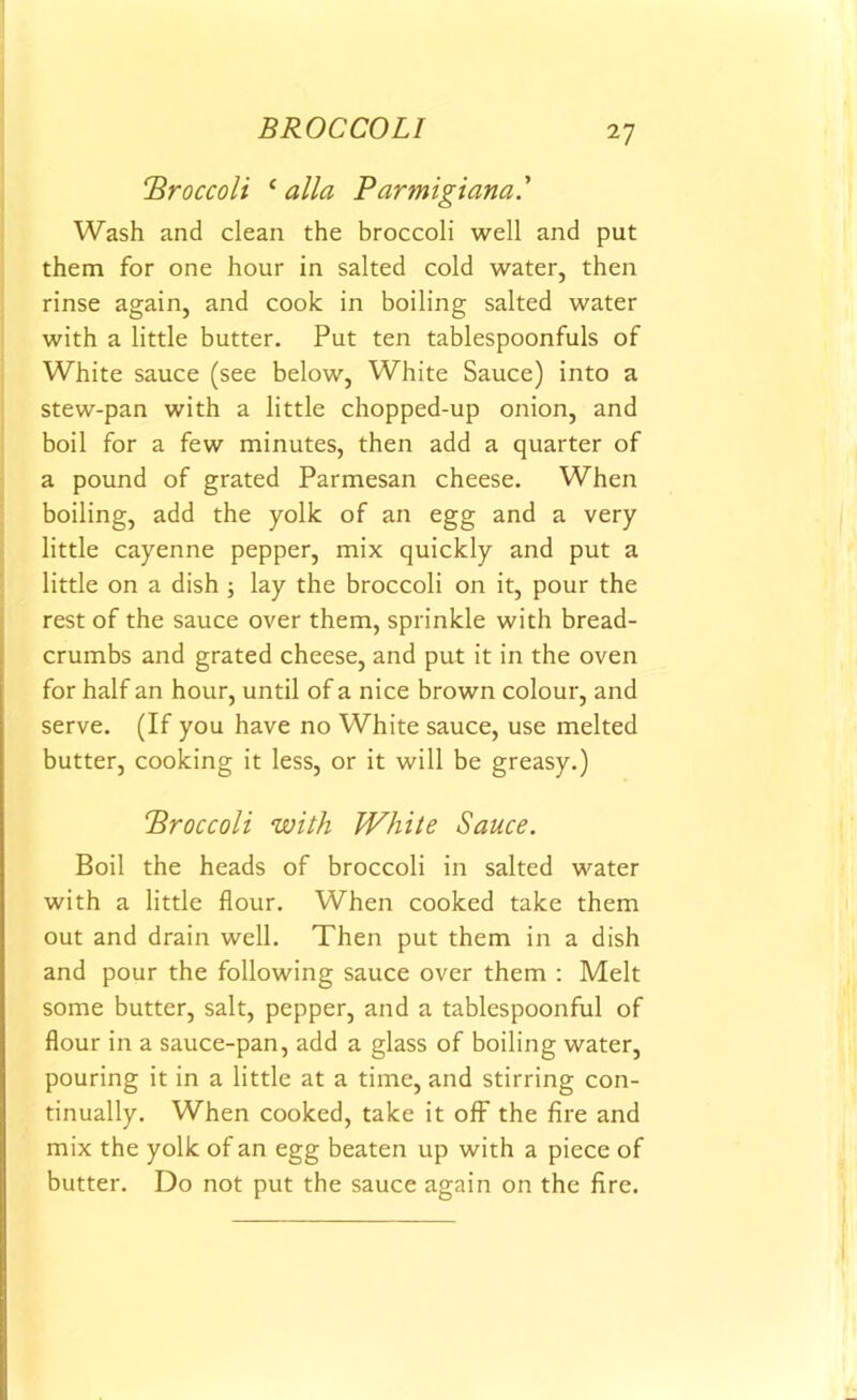 BROCCOLI ‘Broccoli c alia Parmigiana.' Wash and clean the broccoli well and put them for one hour in salted cold water, then rinse again, and cook in boiling salted water with a little butter. Put ten tablespoonfuls of White sauce (see below, White Sauce) into a stew-pan with a little chopped-up onion, and boil for a few minutes, then add a quarter of a pound of grated Parmesan cheese. When boiling, add the yolk of an egg and a very little cayenne pepper, mix quickly and put a little on a dish ; lay the broccoli on it, pour the rest of the sauce over them, sprinkle with bread- crumbs and grated cheese, and put it in the oven for half an hour, until of a nice brown colour, and serve. (If you have no White sauce, use melted butter, cooking it less, or it will be greasy.) Broccoli with White Sauce. Boil the heads of broccoli in salted water with a little flour. When cooked take them out and drain well. Then put them in a dish and pour the following sauce over them : Melt some butter, salt, pepper, and a tablespoonful of flour in a sauce-pan, add a glass of boiling water, pouring it in a little at a time, and stirring con- tinually. When cooked, take it off the fire and mix the yolk of an egg beaten up with a piece of butter. Do not put the sauce again on the fire.