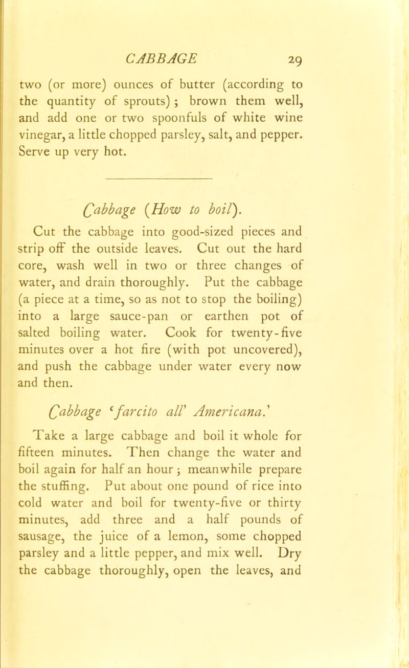 two (or more) ounces of butter (according to the quantity of sprouts) ; brown them well, and add one or two spoonfuls of white wine vinegar, a little chopped parsley, salt, and pepper. Serve up very hot. Cabbage (How to boil). Cut the cabbage into good-sized pieces and strip off the outside leaves. Cut out the hard core, wash well in two or three changes of water, and drain thoroughly. Put the cabbage (a piece at a time, so as not to stop the boiling) into a large sauce-pan or earthen pot of salted boiling water. Cook for twenty-five minutes over a hot fire (with pot uncovered), and push the cabbage under water every now and then. Qabbage ‘farcito all' Americana' Take a large cabbage and boil it whole for fifteen minutes. Then change the water and boil again for half an hour ; meanwhile prepare the stuffing. Put about one pound of rice into cold water and boil for twenty-five or thirty minutes, add three and a half pounds of sausage, the juice of a lemon, some chopped parsley and a little pepper, and mix well. Dry the cabbage thoroughly, open the leaves, and