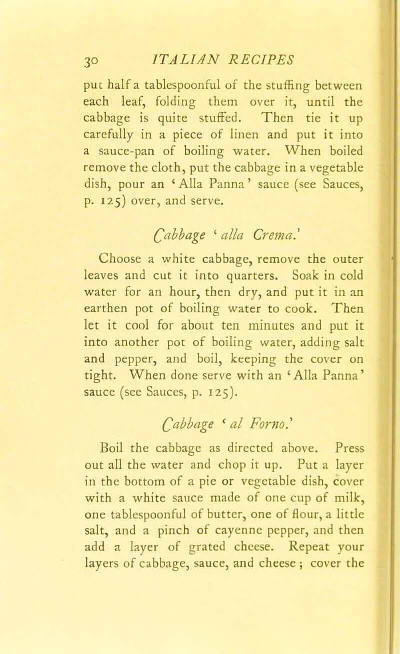 3° put half a tablespoonful of the stuffing between each leaf, folding them over it, until the cabbage is quite stuffed. Then tie it up carefully in a piece of linen and put it into a sauce-pan of boiling water. When boiled remove the cloth, put the cabbage in a vegetable dish, pour an ‘ Alla Panna ’ sauce (see Sauces, p. 125) over, and serve. £ abb age ‘ alia Crema.' Choose a white cabbage, remove the outer leaves and cut it into quarters. Soak in cold water for an hour, then dry, and put it in an earthen pot of boiling water to cook. Then let it cool for about ten minutes and put it into another pot of boiling water, adding salt and pepper, and boil, keeping the cover on tight. When done serve with an ‘Alla Panna’ sauce (see Sauces, p. 125). Qabb age ‘ al For no' Boil the cabbage as directed above. Press out all the water and chop it up. Put a layer in the bottom of a pie or vegetable dish, cover with a white sauce made of one cup of milk, one tablespoonful of butter, one of flour, a little salt, and a pinch of cayenne pepper, and then add a layer of grated cheese. Repeat your layers of cabbage, sauce, and cheese ; cover the